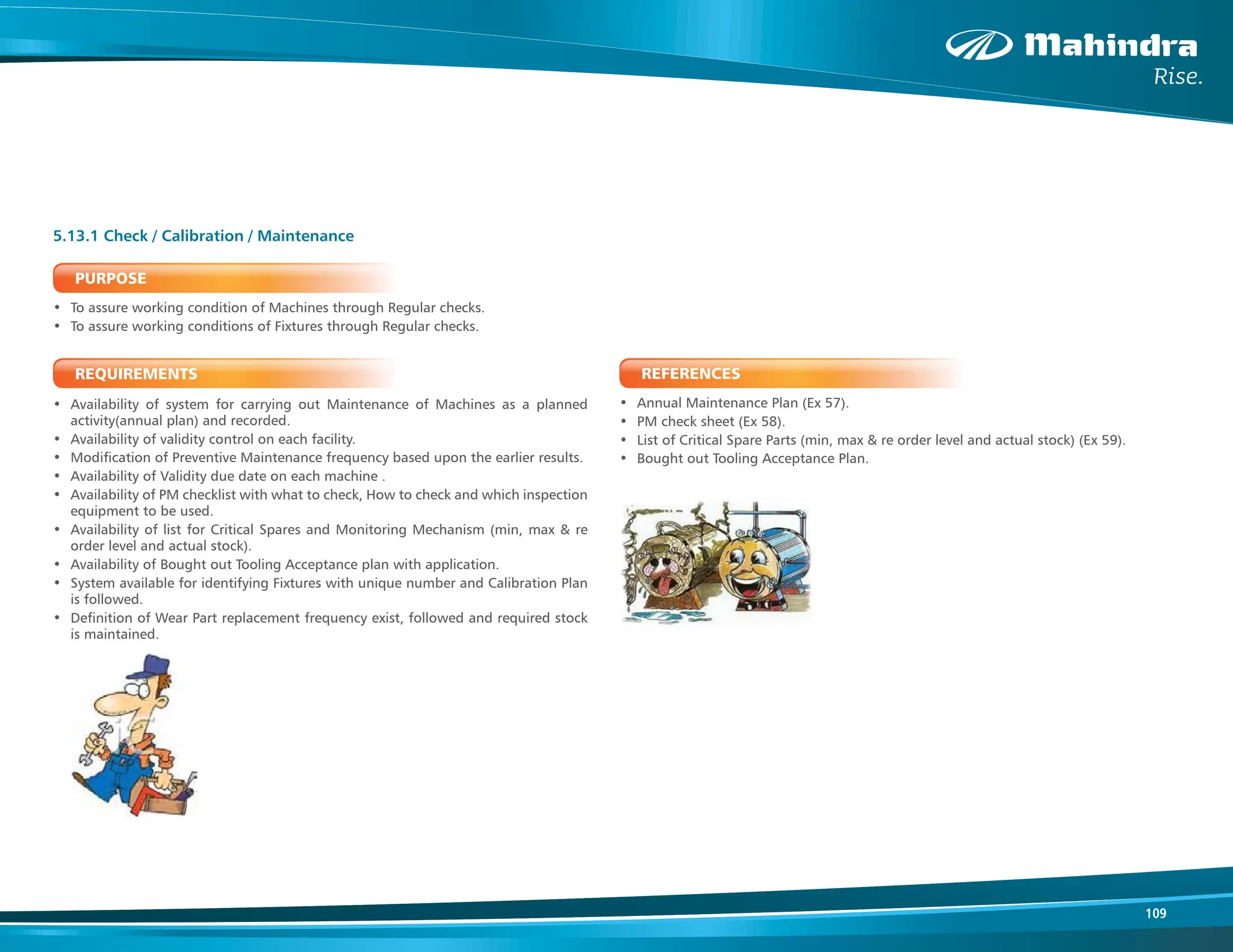 109
PURPOSE
• To assure working condition of Machines through Regular checks.
• To assure working conditions of Fixtures through Regular checks.
REQUIREMENTS
• Availability of system for carrying out Maintenance of Machines as a planned
activity(annual plan) and recorded.
• Availability of validity control on each facility.
• Modification of Preventive Maintenance frequency based upon the earlier results.
• Availability of Validity due date on each machine .
• Availability of PM checklist with what to check, How to check and which inspection
equipment to be used.
• Availability of list for Critical Spares and Monitoring Mechanism (min, max & re
order level and actual stock).
• Availability of Bought out Tooling Acceptance plan with application.
• System available for identifying Fixtures with unique number and Calibration Plan
is followed.
• Definition of Wear Part replacement frequency exist, followed and required stock
is maintained.
5.13.1 Check / Calibration / Maintenance
REFERENCES
• Annual Maintenance Plan (Ex 57).
• PM check sheet (Ex 58).
• List of Critical Spare Parts (min, max & re order level and actual stock) (Ex 59).
• Bought out Tooling Acceptance Plan.
 