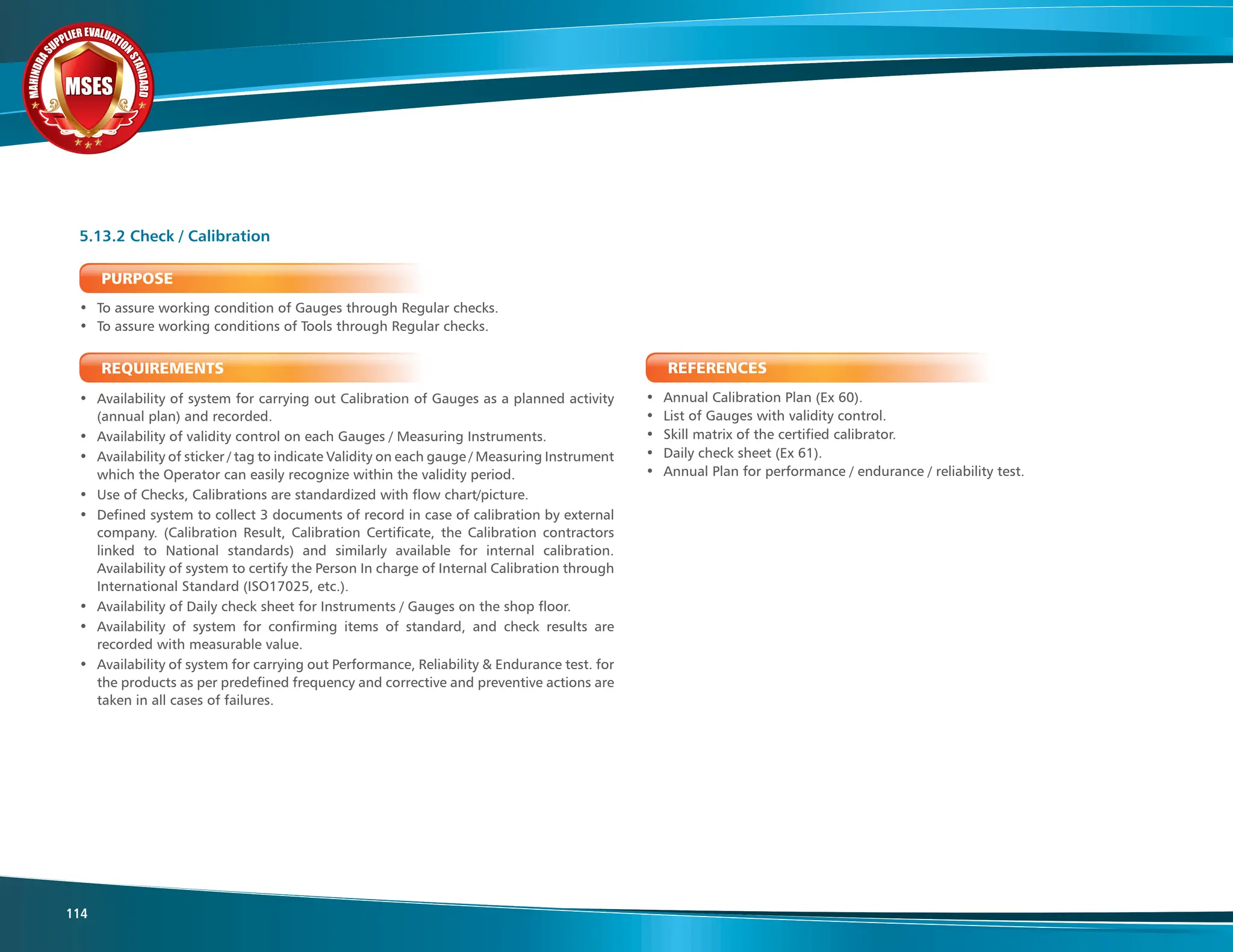 M
A
H
I
N
D
R
A
SUPPLIER EVALUATIO
N
S
T
A
N
D
A
R
D
MSES
MSES
MSES
114
PURPOSE
• To assure working condition of Gauges through Regular checks.
• To assure working conditions of Tools through Regular checks.
REQUIREMENTS
• Availability of system for carrying out Calibration of Gauges as a planned activity
(annual plan) and recorded.
• Availability of validity control on each Gauges / Measuring Instruments.
• Availability of sticker / tag to indicate Validity on each gauge / Measuring Instrument
which the Operator can easily recognize within the validity period.
• Use of Checks, Calibrations are standardized with flow chart/picture.
• Defined system to collect 3 documents of record in case of calibration by external
company. (Calibration Result, Calibration Certificate, the Calibration contractors
linked to National standards) and similarly available for internal calibration.
Availability of system to certify the Person In charge of Internal Calibration through
International Standard (ISO17025, etc.).
• Availability of Daily check sheet for Instruments / Gauges on the shop floor.
• Availability of system for confirming items of standard, and check results are
recorded with measurable value.
• Availability of system for carrying out Performance, Reliability & Endurance test. for
the products as per predefined frequency and corrective and preventive actions are
taken in all cases of failures.
5.13.2 Check / Calibration
REFERENCES
• Annual Calibration Plan (Ex 60).
• List of Gauges with validity control.
• Skill matrix of the certified calibrator.
• Daily check sheet (Ex 61).
• Annual Plan for performance / endurance / reliability test.
 