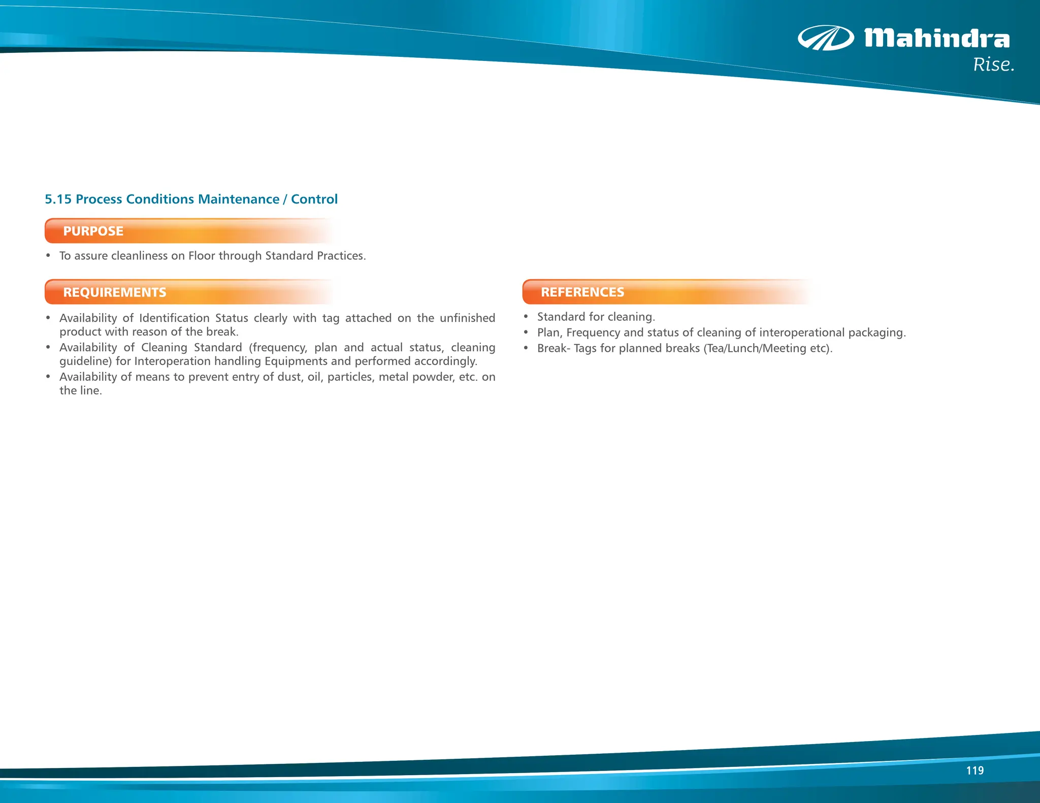 119
PURPOSE
• To assure cleanliness on Floor through Standard Practices.
REQUIREMENTS
• Availability of Identification Status clearly with tag attached on the unfinished
product with reason of the break.
• Availability of Cleaning Standard (frequency, plan and actual status, cleaning
guideline) for Interoperation handling Equipments and performed accordingly.
• Availability of means to prevent entry of dust, oil, particles, metal powder, etc. on
the line.
5.15 Process Conditions Maintenance / Control
REFERENCES
• Standard for cleaning.
• Plan, Frequency and status of cleaning of interoperational packaging.
• Break- Tags for planned breaks (Tea/Lunch/Meeting etc).
 
