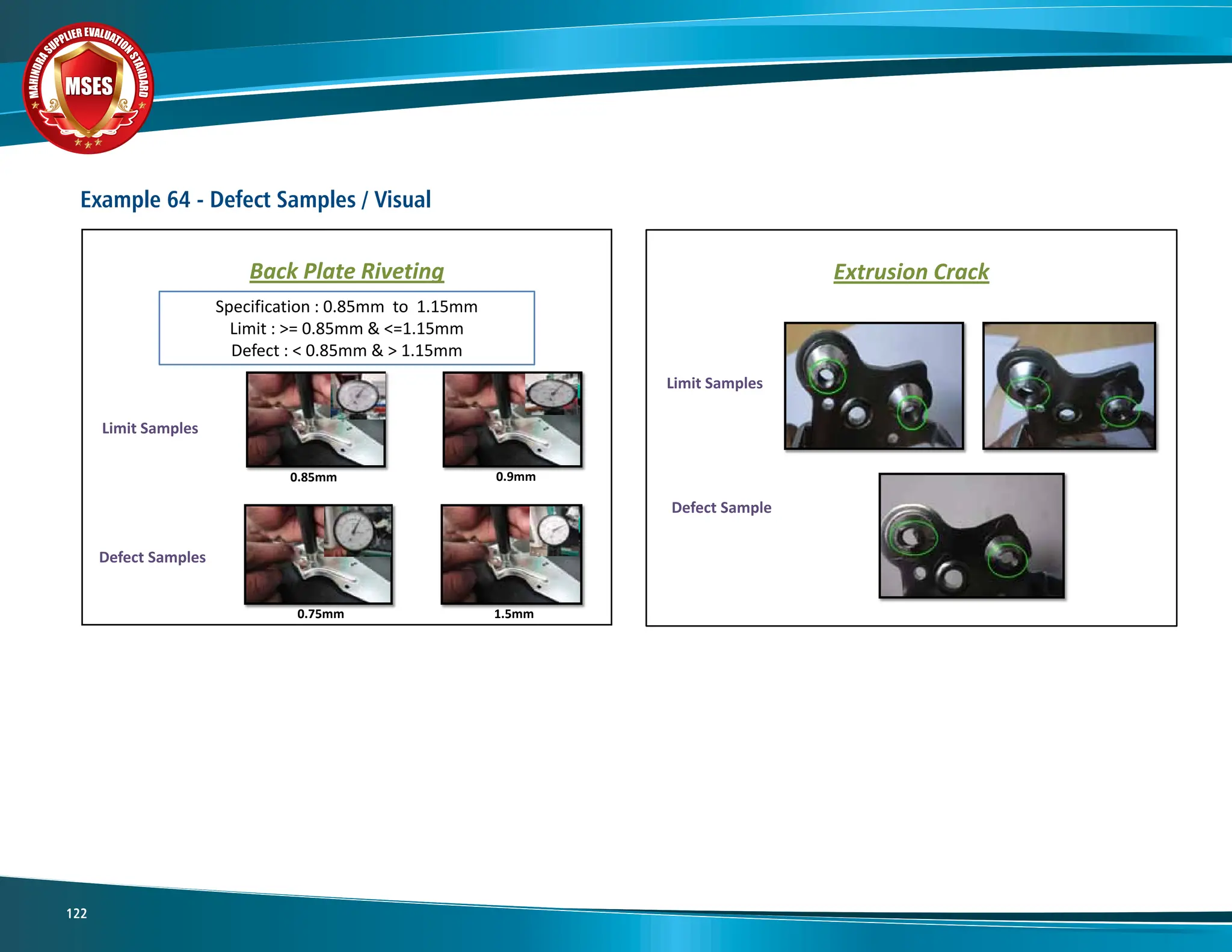 M
A
H
I
N
D
R
A
SUPPLIER EVALUATIO
N
S
T
A
N
D
A
R
D
MSES
MSES
MSES
122
Example 64 - Defect Samples / Visual
Limit Samples
Back Plate Riveting
Specification : 0.85mm to 1.15mm
Limit : >= 0.85mm & <=1.15mm
Defect : < 0.85mm & > 1.15mm
Defect Samples
0.75mm 1.5mm
0.85mm 0.9mm
Limit Samples
Extrusion Crack
Defect Sample
 