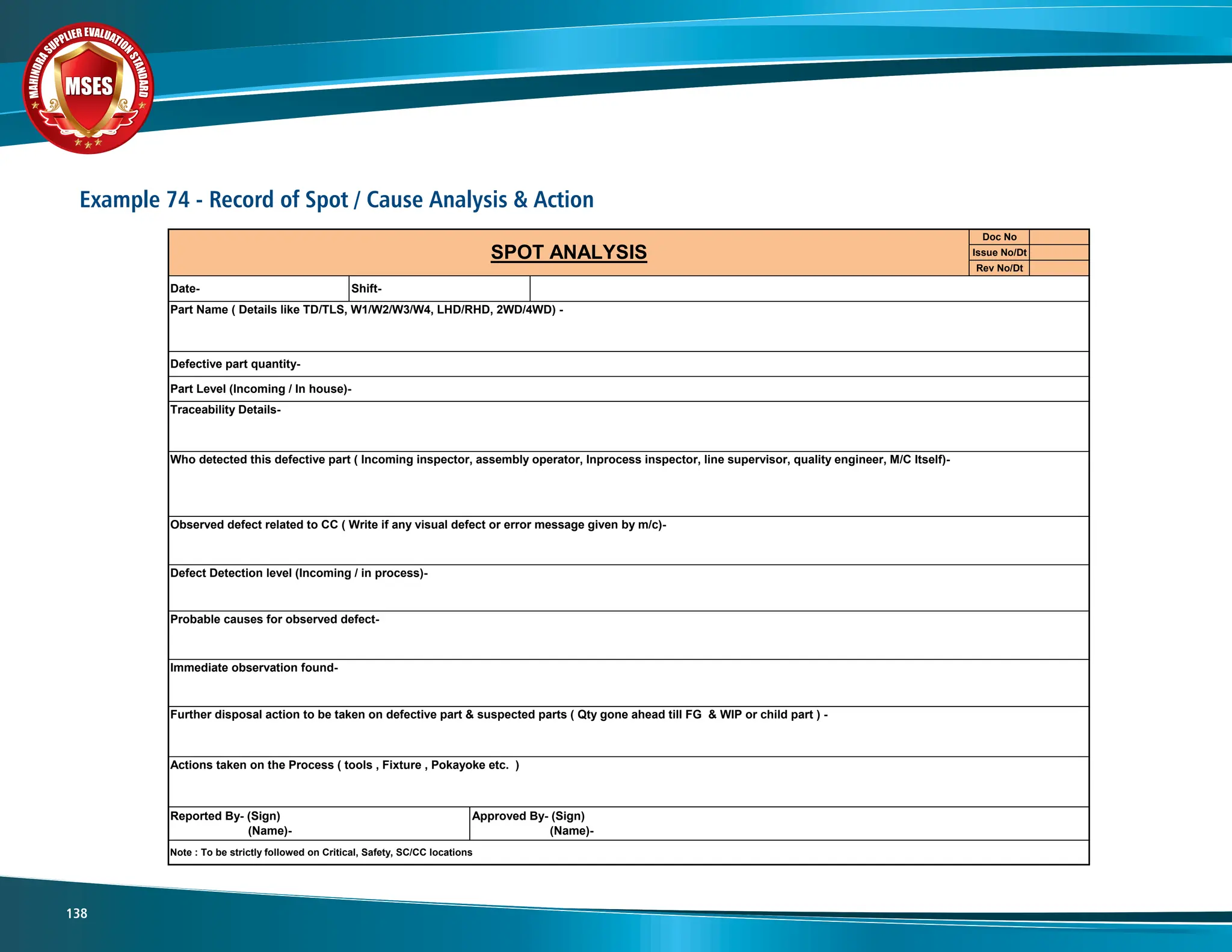 M
A
H
I
N
D
R
A
SUPPLIER EVALUATIO
N
S
T
A
N
D
A
R
D
MSES
MSES
MSES
138
Example 74 - Record of Spot / Cause Analysis & Action
Doc No
Issue No/Dt
Rev No/Dt
Who detected this defective part ( Incoming inspector, assembly operator, Inprocess inspector, line supervisor, quality engineer, M/C Itself)-
SPOT ANALYSIS
Reported By- (Sign)
(Name)-
Approved By- (Sign)
(Name)-
Note : To be strictly followed on Critical, Safety, SC/CC locations
Actions taken on the Process ( tools , Fixture , Pokayoke etc. )
Immediate observation found-
Further disposal action to be taken on defective part & suspected parts ( Qty gone ahead till FG & WIP or child part ) -
Observed defect related to CC ( Write if any visual defect or error message given by m/c)-
Defect Detection level (Incoming / in process)-
Probable causes for observed defect-
Date- Shift-
Traceability Details-
Defective part quantity-
Part Level (Incoming / In house)-
Part Name ( Details like TD/TLS, W1/W2/W3/W4, LHD/RHD, 2WD/4WD) -
 