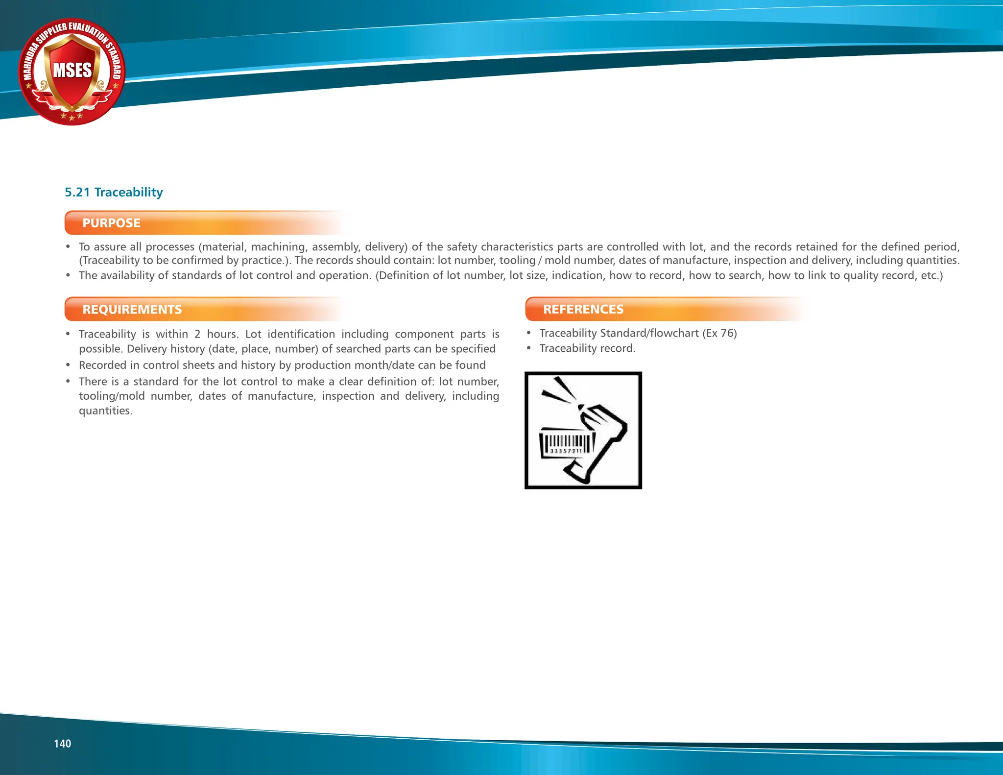 M
A
H
I
N
D
R
A
SUPPLIER EVALUATIO
N
S
T
A
N
D
A
R
D
MSES
MSES
MSES
140
PURPOSE
• To assure all processes (material, machining, assembly, delivery) of the safety characteristics parts are controlled with lot, and the records retained for the defined period,
(Traceability to be confirmed by practice.). The records should contain: lot number, tooling / mold number, dates of manufacture, inspection and delivery, including quantities.
• The availability of standards of lot control and operation. (Definition of lot number, lot size, indication, how to record, how to search, how to link to quality record, etc.)
REQUIREMENTS
• Traceability is within 2 hours. Lot identification including component parts is
possible. Delivery history (date, place, number) of searched parts can be specified
• Recorded in control sheets and history by production month/date can be found
• There is a standard for the lot control to make a clear definition of: lot number,
tooling/mold number, dates of manufacture, inspection and delivery, including
quantities.
5.21 Traceability
REFERENCES
• Traceability Standard/flowchart (Ex 76)
• Traceability record.
 