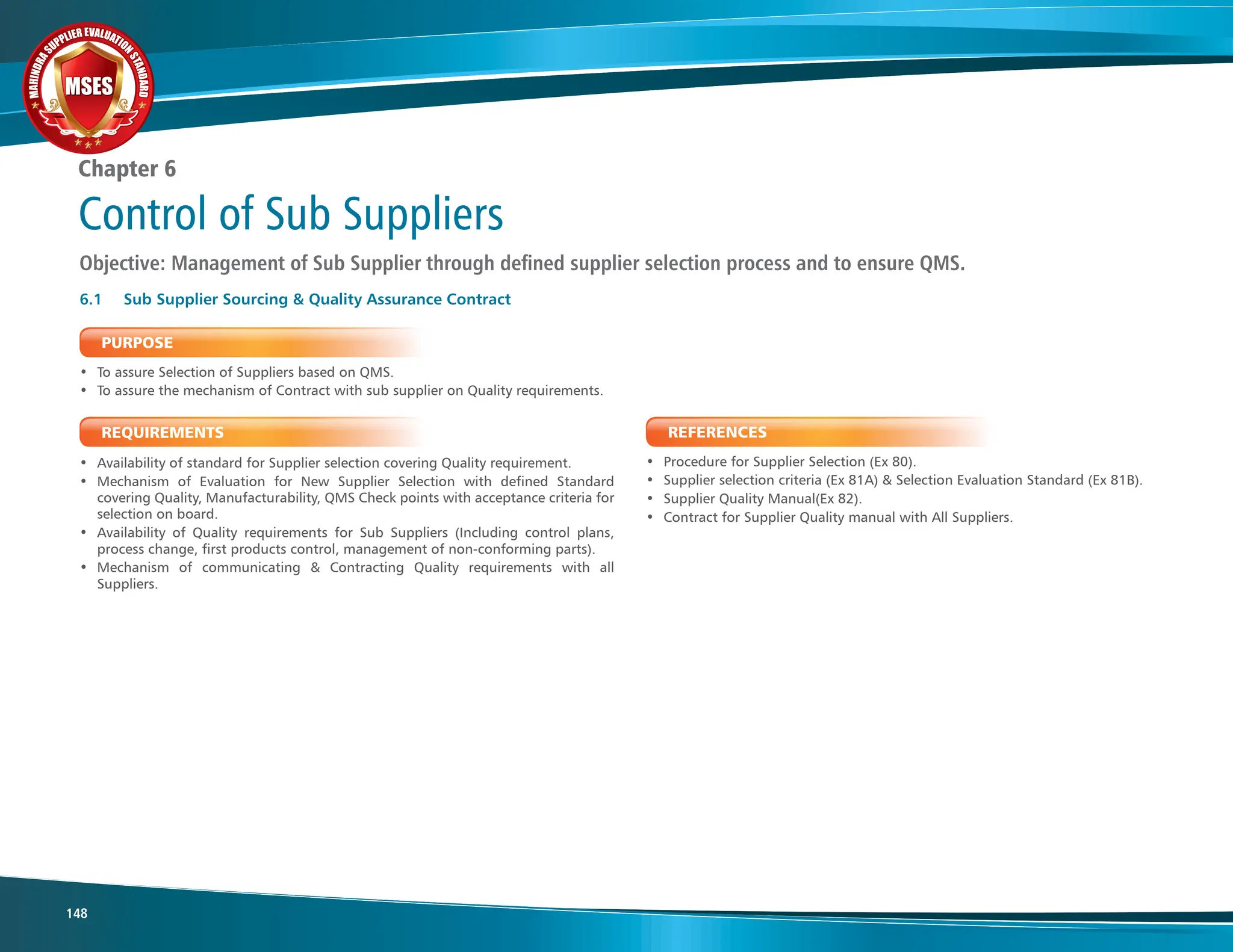 M
A
H
I
N
D
R
A
SUPPLIER EVALUATIO
N
S
T
A
N
D
A
R
D
MSES
MSES
MSES
148
Chapter 6
Control of Sub Suppliers
Objective: Management of Sub Supplier through defined supplier selection process and to ensure QMS.
REQUIREMENTS
• Availability of standard for Supplier selection covering Quality requirement.
• Mechanism of Evaluation for New Supplier Selection with defined Standard
covering Quality, Manufacturability, QMS Check points with acceptance criteria for
selection on board.
• Availability of Quality requirements for Sub Suppliers (Including control plans,
process change, first products control, management of non-conforming parts).
• Mechanism of communicating & Contracting Quality requirements with all
Suppliers.
PURPOSE
• To assure Selection of Suppliers based on QMS.
• To assure the mechanism of Contract with sub supplier on Quality requirements.
6.1 Sub Supplier Sourcing & Quality Assurance Contract
REFERENCES
• Procedure for Supplier Selection (Ex 80).
• Supplier selection criteria (Ex 81A) & Selection Evaluation Standard (Ex 81B).
• Supplier Quality Manual(Ex 82).
• Contract for Supplier Quality manual with All Suppliers.
 
