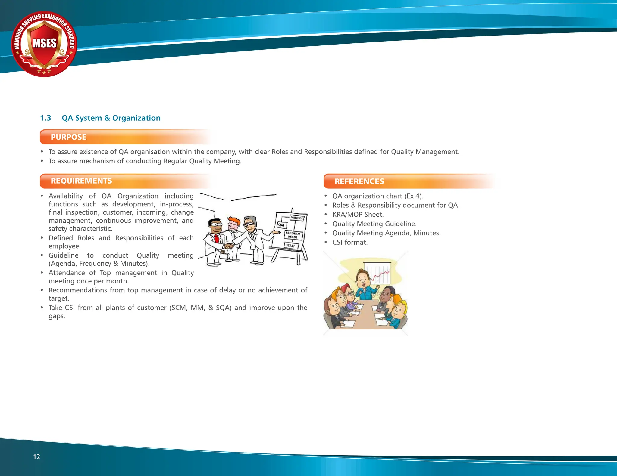 M
A
H
I
N
D
R
A
SUPPLIER EVALUATIO
N
S
T
A
N
D
A
R
D
MSES
MSES
MSES
12
PURPOSE
• To assure existence of QA organisation within the company, with clear Roles and Responsibilities defined for Quality Management.
• To assure mechanism of conducting Regular Quality Meeting.
REQUIREMENTS
• Availability of QA Organization including
functions such as development, in-process,
final inspection, customer, incoming, change
management, continuous improvement, and
safety characteristic.
• Defined Roles and Responsibilities of each
employee.
• Guideline to conduct Quality meeting
(Agenda, Frequency & Minutes).
• Attendance of Top management in Quality
meeting once per month.
• Recommendations from top management in case of delay or no achievement of
target.
• Take CSI from all plants of customer (SCM, MM, & SQA) and improve upon the
gaps.
REFERENCES
• QA organization chart (Ex 4).
• Roles & Responsibility document for QA.
• KRA/MOP Sheet.
• Quality Meeting Guideline.
• Quality Meeting Agenda, Minutes.
• CSI format.
1.3 QA System & Organization
 