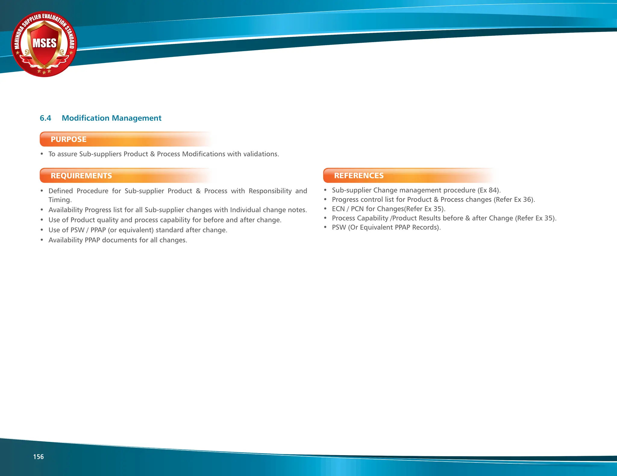 M
A
H
I
N
D
R
A
SUPPLIER EVALUATIO
N
S
T
A
N
D
A
R
D
MSES
MSES
MSES
156
PURPOSE
• To assure Sub-suppliers Product & Process Modifications with validations.
REQUIREMENTS
• Defined Procedure for Sub-supplier Product & Process with Responsibility and
Timing.
• Availability Progress list for all Sub-supplier changes with Individual change notes.
• Use of Product quality and process capability for before and after change.
• Use of PSW / PPAP (or equivalent) standard after change.
• Availability PPAP documents for all changes.
6.4 Modification Management
REFERENCES
• Sub-supplier Change management procedure (Ex 84).
• Progress control list for Product & Process changes (Refer Ex 36).
• ECN / PCN for Changes(Refer Ex 35).
• Process Capability /Product Results before & after Change (Refer Ex 35).
• PSW (Or Equivalent PPAP Records).
 