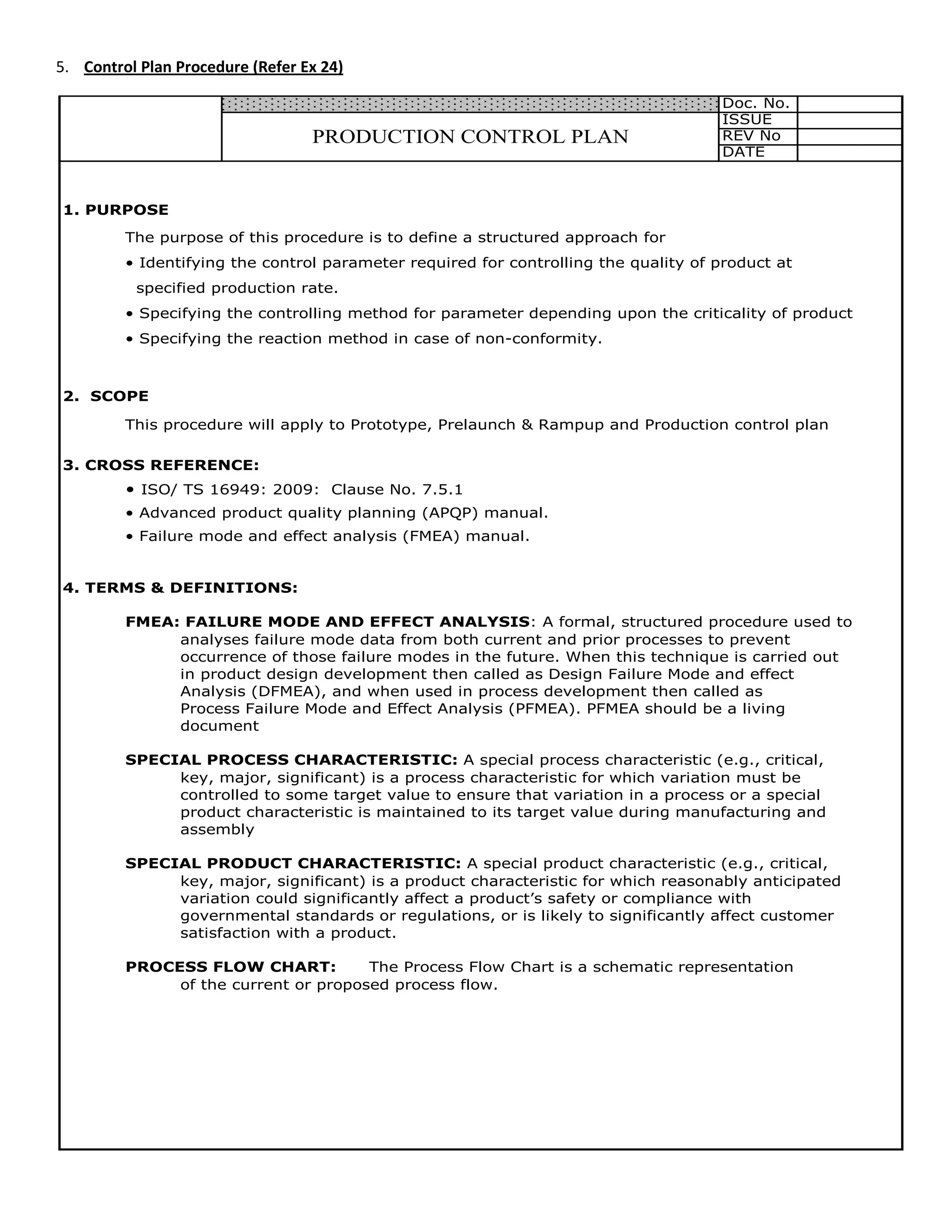 5.
Doc. No.
ISSUE
REV No
DATE
1. PURPOSE
The purpose of this procedure is to define a structured approach for
• Identifying the control parameter required for controlling the quality of product at
specified production rate.
• Specifying the controlling method for parameter depending upon the criticality of product
• Specifying the reaction method in case of non-conformity.
2. SCOPE
This procedure will apply to Prototype, Prelaunch & Rampup and Production control plan
3. CROSS REFERENCE:
• ISO/ TS 16949: 2009: Clause No. 7.5.1
• Advanced product quality planning (APQP) manual.
• Failure mode and effect analysis (FMEA) manual.
4. TERMS & DEFINITIONS:
FMEA: FAILURE MODE AND EFFECT ANALYSIS: A formal, structured procedure used to
analyses failure mode data from both current and prior processes to prevent
occurrence of those failure modes in the future. When this technique is carried out
in product design development then called as Design Failure Mode and effect
Analysis (DFMEA), and when used in process development then called as
Process Failure Mode and Effect Analysis (PFMEA). PFMEA should be a living
document
SPECIAL PROCESS CHARACTERISTIC: A special process characteristic (e.g., critical,
key, major, significant) is a process characteristic for which variation must be
controlled to some target value to ensure that variation in a process or a special
product characteristic is maintained to its target value during manufacturing and
assembly
SPECIAL PRODUCT CHARACTERISTIC: A special product characteristic (e.g., critical,
key, major, significant) is a product characteristic for which reasonably anticipated
variation could significantly affect a product’s safety or compliance with
governmental standards or regulations, or is likely to significantly affect customer
satisfaction with a product.
PROCESS FLOW CHART: The Process Flow Chart is a schematic representation
of the current or proposed process flow.
PRODUCTION CONTROL PLAN
Control Plan Procedure (Refer Ex 24)
 