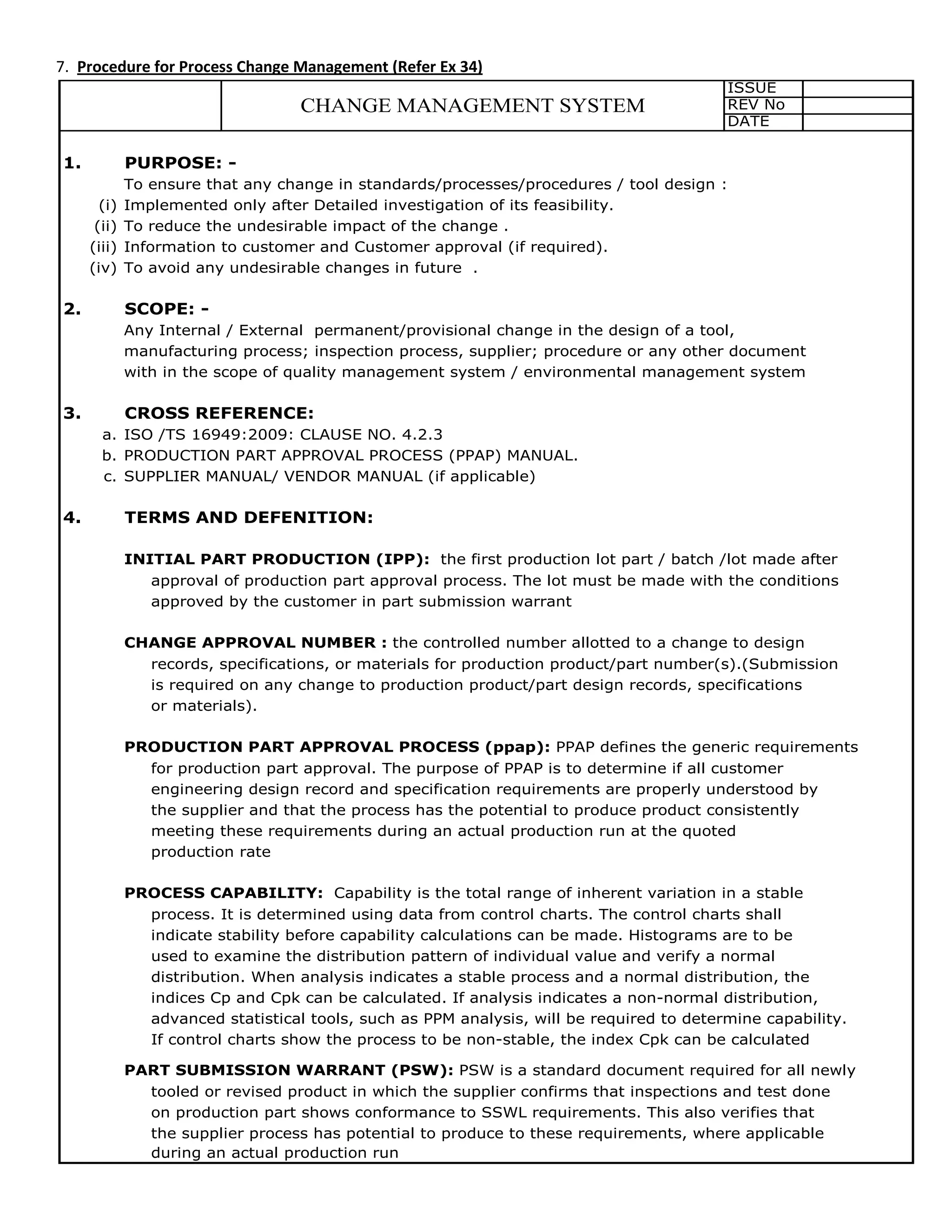 7. Procedure for Process Change Management (Refer Ex 34)
ISSUE
REV No
DATE
1. PURPOSE: -
To ensure that any change in standards/processes/procedures / tool design :
(i) Implemented only after Detailed investigation of its feasibility.
(ii) To reduce the undesirable impact of the change .
(iii) Information to customer and Customer approval (if required).
(iv) To avoid any undesirable changes in future .
2. SCOPE: -
Any Internal / External permanent/provisional change in the design of a tool,
manufacturing process; inspection process, supplier; procedure or any other document
with in the scope of quality management system / environmental management system
3. CROSS REFERENCE:
a. ISO /TS 16949:2009: CLAUSE NO. 4.2.3
b. PRODUCTION PART APPROVAL PROCESS (PPAP) MANUAL.
c. SUPPLIER MANUAL/ VENDOR MANUAL (if applicable)
4. TERMS AND DEFENITION:
INITIAL PART PRODUCTION (IPP): the first production lot part / batch /lot made after
approval of production part approval process. The lot must be made with the conditions
approved by the customer in part submission warrant
CHANGE APPROVAL NUMBER : the controlled number allotted to a change to design
records, specifications, or materials for production product/part number(s).(Submission
is required on any change to production product/part design records, specifications
or materials).
PRODUCTION PART APPROVAL PROCESS (ppap): PPAP defines the generic requirements
for production part approval. The purpose of PPAP is to determine if all customer
engineering design record and specification requirements are properly understood by
the supplier and that the process has the potential to produce product consistently
meeting these requirements during an actual production run at the quoted
production rate
PROCESS CAPABILITY: Capability is the total range of inherent variation in a stable
process. It is determined using data from control charts. The control charts shall
indicate stability before capability calculations can be made. Histograms are to be
used to examine the distribution pattern of individual value and verify a normal
distribution. When analysis indicates a stable process and a normal distribution, the
indices Cp and Cpk can be calculated. If analysis indicates a non-normal distribution,
advanced statistical tools, such as PPM analysis, will be required to determine capability.
If control charts show the process to be non-stable, the index Cpk can be calculated
PART SUBMISSION WARRANT (PSW): PSW is a standard document required for all newly
tooled or revised product in which the supplier confirms that inspections and test done
on production part shows conformance to SSWL requirements. This also verifies that
the supplier process has potential to produce to these requirements, where applicable
during an actual production run
CHANGE MANAGEMENT SYSTEM
 