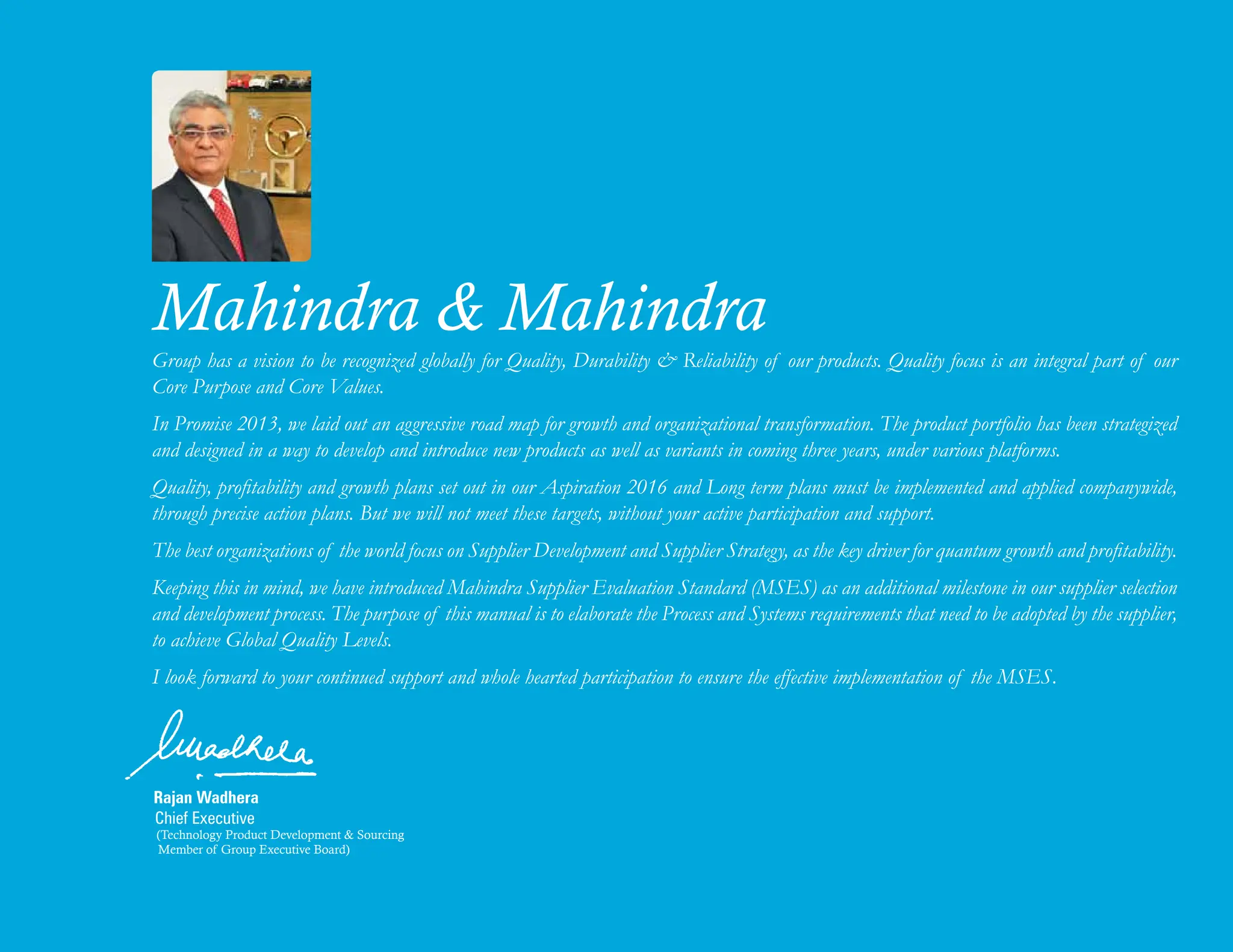 Rajan Wadhera
Chief Executive
(Technology Product Development & Sourcing
Member of Group Executive Board)
Mahindra & Mahindra
Group has a vision to be recognized globally for Quality, Durability & Reliability of our products. Quality focus is an integral part of our
Core Purpose and Core Values.
In Promise 2013, we laid out an aggressive road map for growth and organizational transformation. The product portfolio has been strategized
and designed in a way to develop and introduce new products as well as variants in coming three years, under various platforms.
Quality, profitability and growth plans set out in our Aspiration 2016 and Long term plans must be implemented and applied companywide,
through precise action plans. But we will not meet these targets, without your active participation and support.
The best organizations of the world focus on Supplier Development and Supplier Strategy, as the key driver for quantum growth and profitability.
Keeping this in mind, we have introduced Mahindra Supplier Evaluation Standard (MSES) as an additional milestone in our supplier selection
and development process. The purpose of this manual is to elaborate the Process and Systems requirements that need to be adopted by the supplier,
to achieve Global Quality Levels.
I look forward to your continued support and whole hearted participation to ensure the effective implementation of the MSES.
 
