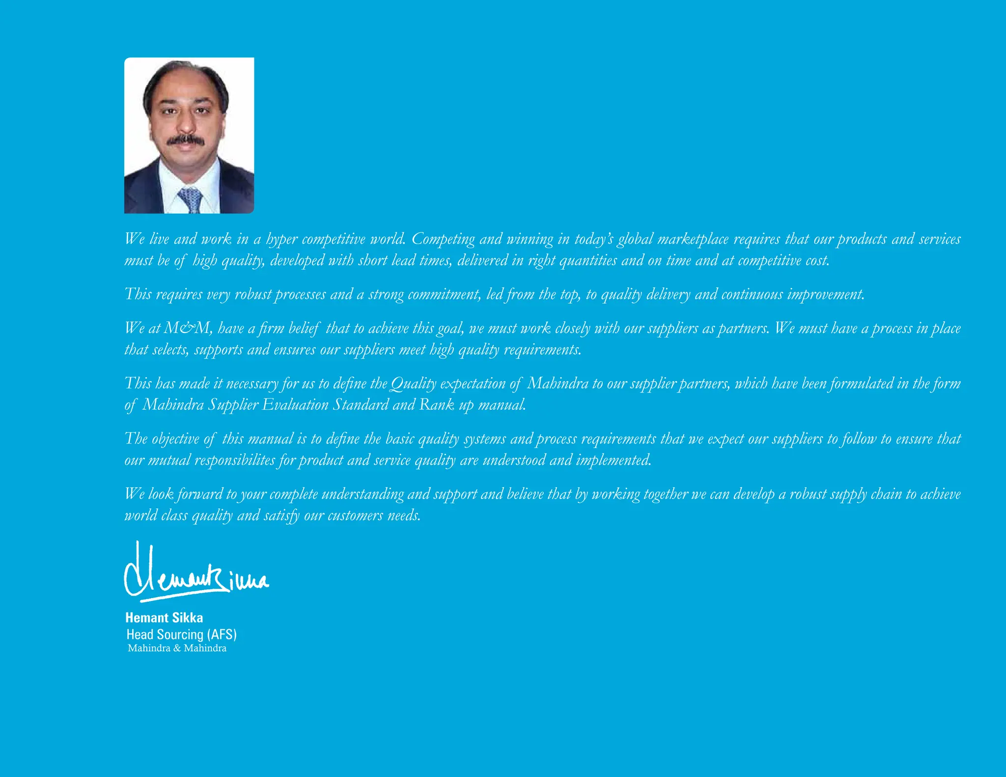 Hemant Sikka
Head Sourcing (AFS)
Mahindra & Mahindra
We live and work in a hyper competitive world. Competing and winning in today’s global marketplace requires that our products and services
must be of high quality, developed with short lead times, delivered in right quantities and on time and at competitive cost.
This requires very robust processes and a strong commitment, led from the top, to quality delivery and continuous improvement.
We at M&M, have a firm belief that to achieve this goal, we must work closely with our suppliers as partners. We must have a process in place
that selects, supports and ensures our suppliers meet high quality requirements.
This has made it necessary for us to define the Quality expectation of Mahindra to our supplier partners, which have been formulated in the form
of Mahindra Supplier Evaluation Standard and Rank up manual.
The objective of this manual is to define the basic quality systems and process requirements that we expect our suppliers to follow to ensure that
our mutual responsibilites for product and service quality are understood and implemented.
We look forward to your complete understanding and support and believe that by working together we can develop a robust supply chain to achieve
world class quality and satisfy our customers needs.
 