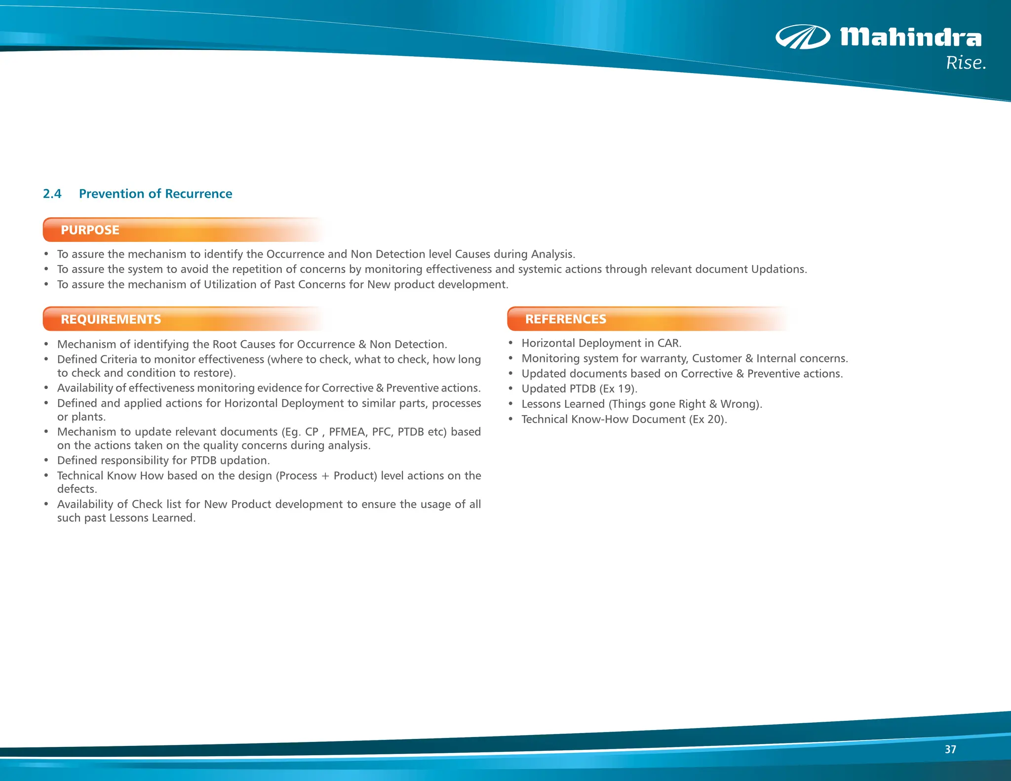 37
PURPOSE
• To assure the mechanism to identify the Occurrence and Non Detection level Causes during Analysis.
• To assure the system to avoid the repetition of concerns by monitoring effectiveness and systemic actions through relevant document Updations.
• To assure the mechanism of Utilization of Past Concerns for New product development.
REQUIREMENTS
• Mechanism of identifying the Root Causes for Occurrence & Non Detection.
• Defined Criteria to monitor effectiveness (where to check, what to check, how long
to check and condition to restore).
• Availability of effectiveness monitoring evidence for Corrective & Preventive actions.
• Defined and applied actions for Horizontal Deployment to similar parts, processes
or plants.
• Mechanism to update relevant documents (Eg. CP , PFMEA, PFC, PTDB etc) based
on the actions taken on the quality concerns during analysis.
• Defined responsibility for PTDB updation.
• Technical Know How based on the design (Process + Product) level actions on the
defects.
• Availability of Check list for New Product development to ensure the usage of all
such past Lessons Learned.
2.4 Prevention of Recurrence
REFERENCES
• Horizontal Deployment in CAR.
• Monitoring system for warranty, Customer & Internal concerns.
• Updated documents based on Corrective & Preventive actions.
• Updated PTDB (Ex 19).
• Lessons Learned (Things gone Right & Wrong).
• Technical Know-How Document (Ex 20).
 