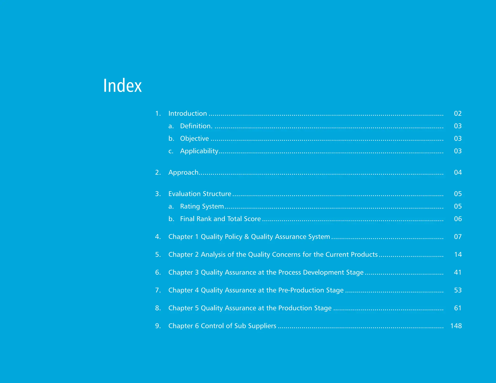 1. Introduction........................................................................................................................ 02
a. Definition...................................................................................................................... 03
b.  	Objective....................................................................................................................... 03
c. Applicability.
.................................................................................................................. 03
2. Approach.
............................................................................................................................ 04
3. Evaluation Structure............................................................................................................ 05
a. Rating System.
............................................................................................................... 05
b. Final Rank and Total Score............................................................................................. 06
4. 	 Chapter 1 Quality Policy & Quality Assurance System.......................................................... 07
5. 	 Chapter 2 Analysis of the Quality Concerns for the Current Products.................................. 14
6. Chapter 3 Quality Assurance at the Process Development Stage......................................... 41
7. Chapter 4 Quality Assurance at the Pre-Production Stage................................................... 53
8. Chapter 5 Quality Assurance at the Production Stage......................................................... 61
9. 	 Chapter 6 Control of Sub Suppliers..................................................................................... 148
Index
 