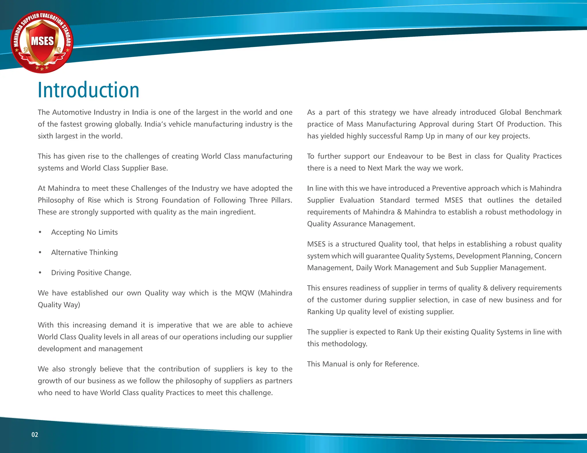 M
A
H
I
N
D
R
A
SUPPLIER EVALUATIO
N
S
T
A
N
D
A
R
D
MSES
MSES
MSES
02
As a part of this strategy we have already introduced Global Benchmark
practice of Mass Manufacturing Approval during Start Of Production. This
has yielded highly successful Ramp Up in many of our key projects.
To further support our Endeavour to be Best in class for Quality Practices
there is a need to Next Mark the way we work.
In line with this we have introduced a Preventive approach which is Mahindra
Supplier Evaluation Standard termed MSES that outlines the detailed
requirements of Mahindra & Mahindra to establish a robust methodology in
Quality Assurance Management.
MSES is a structured Quality tool, that helps in establishing a robust quality
system which will guarantee Quality Systems, Development Planning, Concern
Management, Daily Work Management and Sub Supplier Management.
This ensures readiness of supplier in terms of quality & delivery requirements
of the customer during supplier selection, in case of new business and for
Ranking Up quality level of existing supplier.
The supplier is expected to Rank Up their existing Quality Systems in line with
this methodology.
This Manual is only for Reference.
The Automotive Industry in India is one of the largest in the world and one
of the fastest growing globally. India’s vehicle manufacturing industry is the
sixth largest in the world.
This has given rise to the challenges of creating World Class manufacturing
systems and World Class Supplier Base.
At Mahindra to meet these Challenges of the Industry we have adopted the
Philosophy of Rise which is Strong Foundation of Following Three Pillars.
These are strongly supported with quality as the main ingredient.
• Accepting No Limits
• Alternative Thinking
• Driving Positive Change.
We have established our own Quality way which is the MQW (Mahindra
Quality Way)
With this increasing demand it is imperative that we are able to achieve
World Class Quality levels in all areas of our operations including our supplier
development and management
We also strongly believe that the contribution of suppliers is key to the
growth of our business as we follow the philosophy of suppliers as partners
who need to have World Class quality Practices to meet this challenge.
Introduction
 