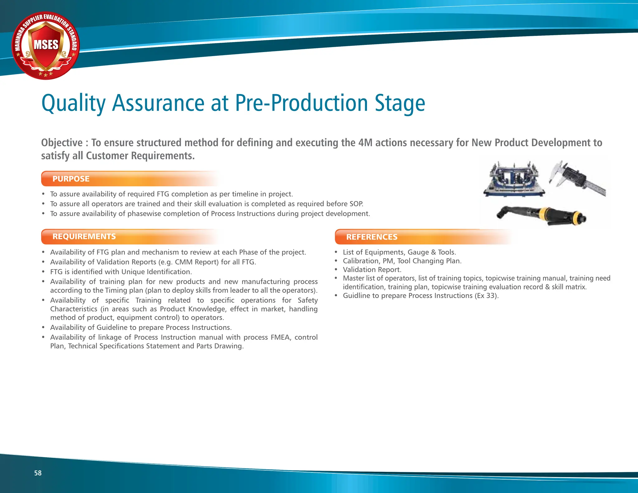 M
A
H
I
N
D
R
A
SUPPLIER EVALUATIO
N
S
T
A
N
D
A
R
D
MSES
MSES
MSES
58
REFERENCES
• List of Equipments, Gauge & Tools.
• Calibration, PM, Tool Changing Plan.
• Validation Report.
• Master list of operators, list of training topics, topicwise training manual, training need
identification, training plan, topicwise training evaluation record & skill matrix.
• Guidline to prepare Process Instructions (Ex 33).
REQUIREMENTS
• Availability of FTG plan and mechanism to review at each Phase of the project.
• Availability of Validation Reports (e.g. CMM Report) for all FTG.
• FTG is identified with Unique Identification.
• Availability of training plan for new products and new manufacturing process
according to the Timing plan (plan to deploy skills from leader to all the operators).
• Availability of specific Training related to specific operations for Safety
Characteristics (in areas such as Product Knowledge, effect in market, handling
method of product, equipment control) to operators.
• Availability of Guideline to prepare Process Instructions.
• Availability of linkage of Process Instruction manual with process FMEA, control
Plan, Technical Specifications Statement and Parts Drawing.
PURPOSE
• To assure availability of required FTG completion as per timeline in project.
• To assure all operators are trained and their skill evaluation is completed as required before SOP.
• To assure availability of phasewise completion of Process Instructions during project development.
Objective : To ensure structured method for defining and executing the 4M actions necessary for New Product Development to
satisfy all Customer Requirements.
Quality Assurance at Pre-Production Stage
 