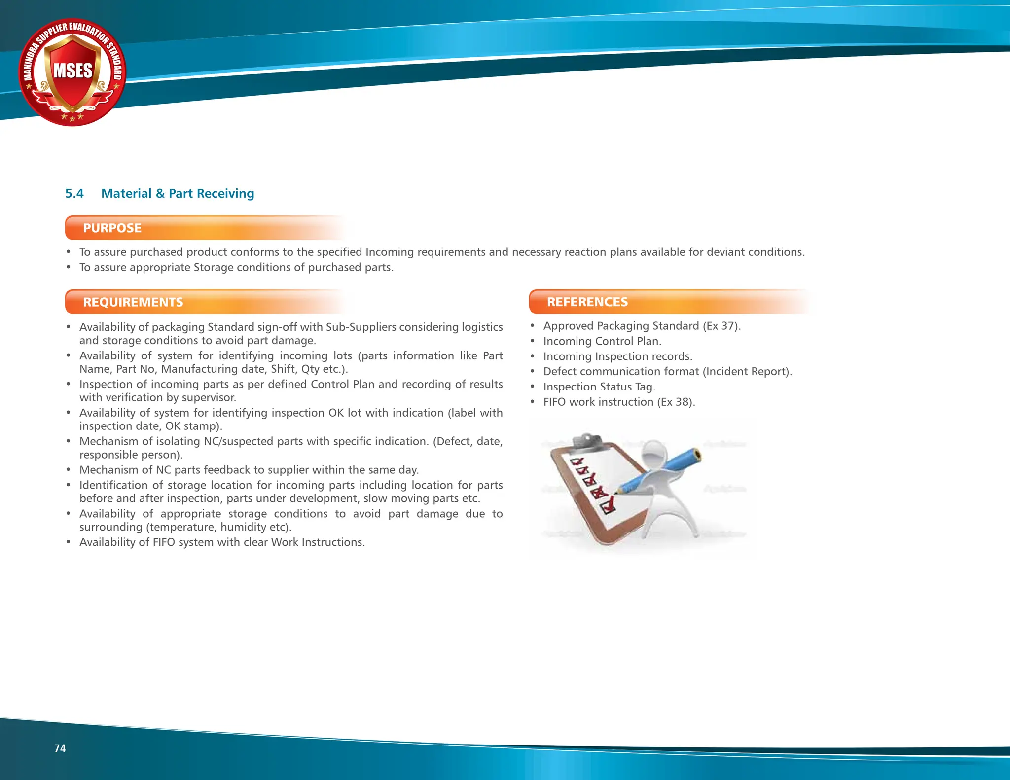 M
A
H
I
N
D
R
A
SUPPLIER EVALUATIO
N
S
T
A
N
D
A
R
D
MSES
MSES
MSES
74
PURPOSE
• To assure purchased product conforms to the specified Incoming requirements and necessary reaction plans available for deviant conditions.
• To assure appropriate Storage conditions of purchased parts.
REQUIREMENTS
• Availability of packaging Standard sign-off with Sub-Suppliers considering logistics
and storage conditions to avoid part damage.
• Availability of system for identifying incoming lots (parts information like Part
Name, Part No, Manufacturing date, Shift, Qty etc.).
• Inspection of incoming parts as per defined Control Plan and recording of results
with verification by supervisor.
• Availability of system for identifying inspection OK lot with indication (label with
inspection date, OK stamp).
• Mechanism of isolating NC/suspected parts with specific indication. (Defect, date,
responsible person).
• Mechanism of NC parts feedback to supplier within the same day.
• Identification of storage location for incoming parts including location for parts
before and after inspection, parts under development, slow moving parts etc.
• Availability of appropriate storage conditions to avoid part damage due to
surrounding (temperature, humidity etc).
• Availability of FIFO system with clear Work Instructions.
5.4 Material & Part Receiving
REFERENCES
• Approved Packaging Standard (Ex 37).
• Incoming Control Plan.
• Incoming Inspection records.
• Defect communication format (Incident Report).
• Inspection Status Tag.
• FIFO work instruction (Ex 38).
 