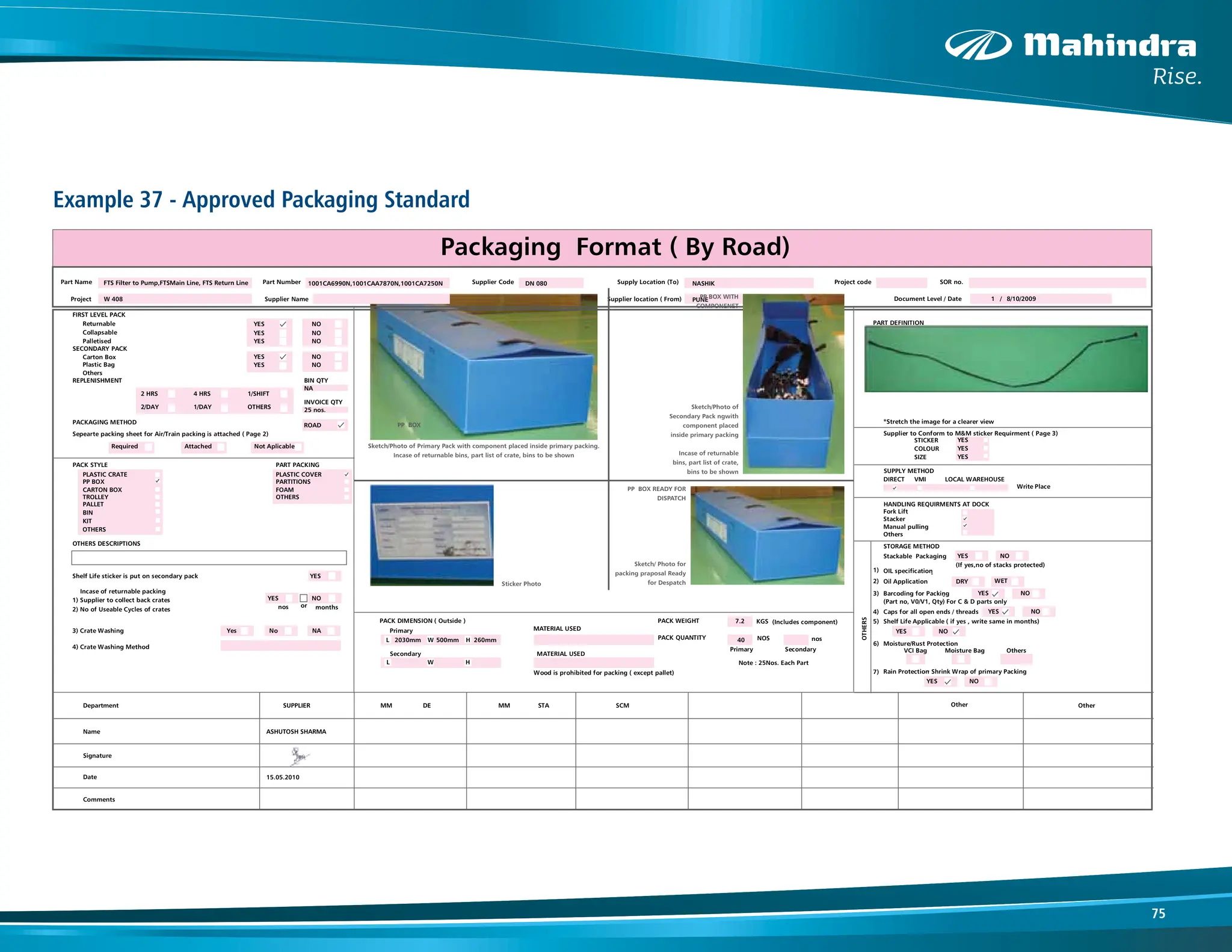 75
Example 37 - Approved Packaging Standard
Part Name Part Number Supplier Code Supply Location (To) Project code SOR no.
Project Supplier Name Supplier location ( From) Document Level / Date /
FIRST LEVEL PACK
Returnable YES NO PART DEFINITION
Collapsable YES NO
Palletised YES NO Part Image* ( Prefered 3D image )
SECONDARY PACK
Carton Box YES NO
Plastic Bag YES NO
Others
REPLENISHMENT BIN QTY
NA
25 nos.
2 HRS 4 HRS 1/SHIFT
2/DAY 1/DAY OTHERS
INVOICE QTY
PACKAGING METHOD
ROAD
Sepearte packing sheet for Air/Train packing is attached ( Page 2)
*Stretch the image for a clearer view
Required Attached Not Aplicable
Supplier to Conform to M&M sticker Requirment ( Page 3)
STICKER YES
PACK STYLE PART PACKING
COLOUR YES
PLASTIC CRATE PLASTIC COVER
SIZE YES
PP BOX PARTITIONS
CARTON BOX FOAM
SUPPLY METHOD
TROLLEY OTHERS
DIRECT VMI LOCAL WAREHOUSE
PALLET
Write Place
BIN
KIT
HANDLING REQUIRMENTS AT DOCK
OTHERS
Fork Lift
Stacker
OTHERS DESCRIPTIONS
Manual pulling
Others
STORAGE METHOD
Shelf Life sticker is put on secondary pack YES
Stackable Packaging YES NO
(If yes,no of stacks protected)
Incase of returnable packing
1) OIL specification
-
1) Supplier to collect back crates YES NO
2) Oil Application DRY WET
2) No of Useable Cycles of crates
or
3) Barcoding for Packing YES NO
nos months
(Part no, V0/V1, Qty)
-
For C & D parts only
PACK DIMENSION ( Outside ) PACK WEIGHT KGS (Includes component)
Note : 25Nos. Each Part
4) Caps for all open ends / threads YES NO
3) Crate Washing Primary MATERIAL USED
5) Shelf Life Applicable ( if yes , write same in months)
L W H
2030mm 500mm 260mm
7.2
40
PACK QUANTITY NOS nos
YES NO
4) Crate Washing Method Primary Secondary
6) Moisture/Rust Protection
Secondary MATERIAL USED
VCI Bag Moisture Bag Others
L W H
Wood is prohibited for packing ( except pallet) 7) Rain Protection
- Shrink Wrap of primary Packing
YES NO
Department SUPPLIER MM DE MM STA SCM Other Other
Name ASHUTOSH SHARMA
15.05.2010
Signature
Date
Comments
No
Yes
OTHERS
NA
8/10/2009
1
Packaging Format ( By Road)
FTS Filter to Pump,FTSMain Line, FTS Return Line 1001CA6990N,1001CAA7870N,1001CA7250N
W 408
DN 080 NASHIK
PUNE
PP BOX
PP BOX WITH
COMPONENET
PP BOX READY FOR
DISPATCH
Sticker Photo
Sketch/Photo of
Secondary Pack ngwith
component placed
inside primary packing
Incase of returnable
bins, part list of crate,
bins to be shown
Sketch/ Photo for
packing praposal Ready
for Despatch
Sketch/Photo of Primary Pack with component placed inside primary packing.
Incase of returnable bins, part list of crate, bins to be shown
 