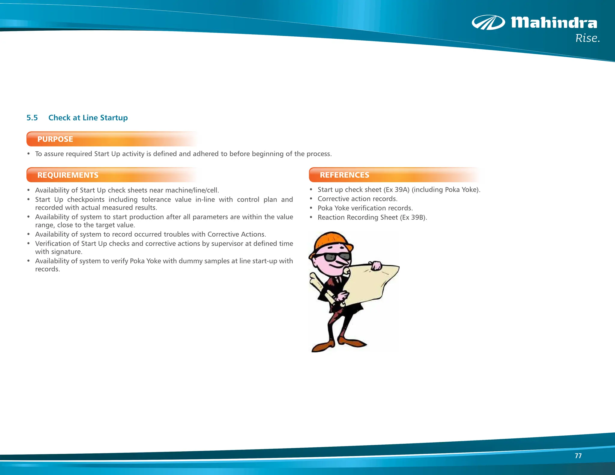77
PURPOSE
• To assure required Start Up activity is defined and adhered to before beginning of the process.
REQUIREMENTS
• Availability of Start Up check sheets near machine/line/cell.
• Start Up checkpoints including tolerance value in-line with control plan and
recorded with actual measured results.
• Availability of system to start production after all parameters are within the value
range, close to the target value.
• Availability of system to record occurred troubles with Corrective Actions.
• Verification of Start Up checks and corrective actions by supervisor at defined time
with signature.
• Availability of system to verify Poka Yoke with dummy samples at line start-up with
records.
5.5 Check at Line Startup
REFERENCES
• Start up check sheet (Ex 39A) (including Poka Yoke).
• Corrective action records.
• Poka Yoke verification records.
• Reaction Recording Sheet (Ex 39B).
 