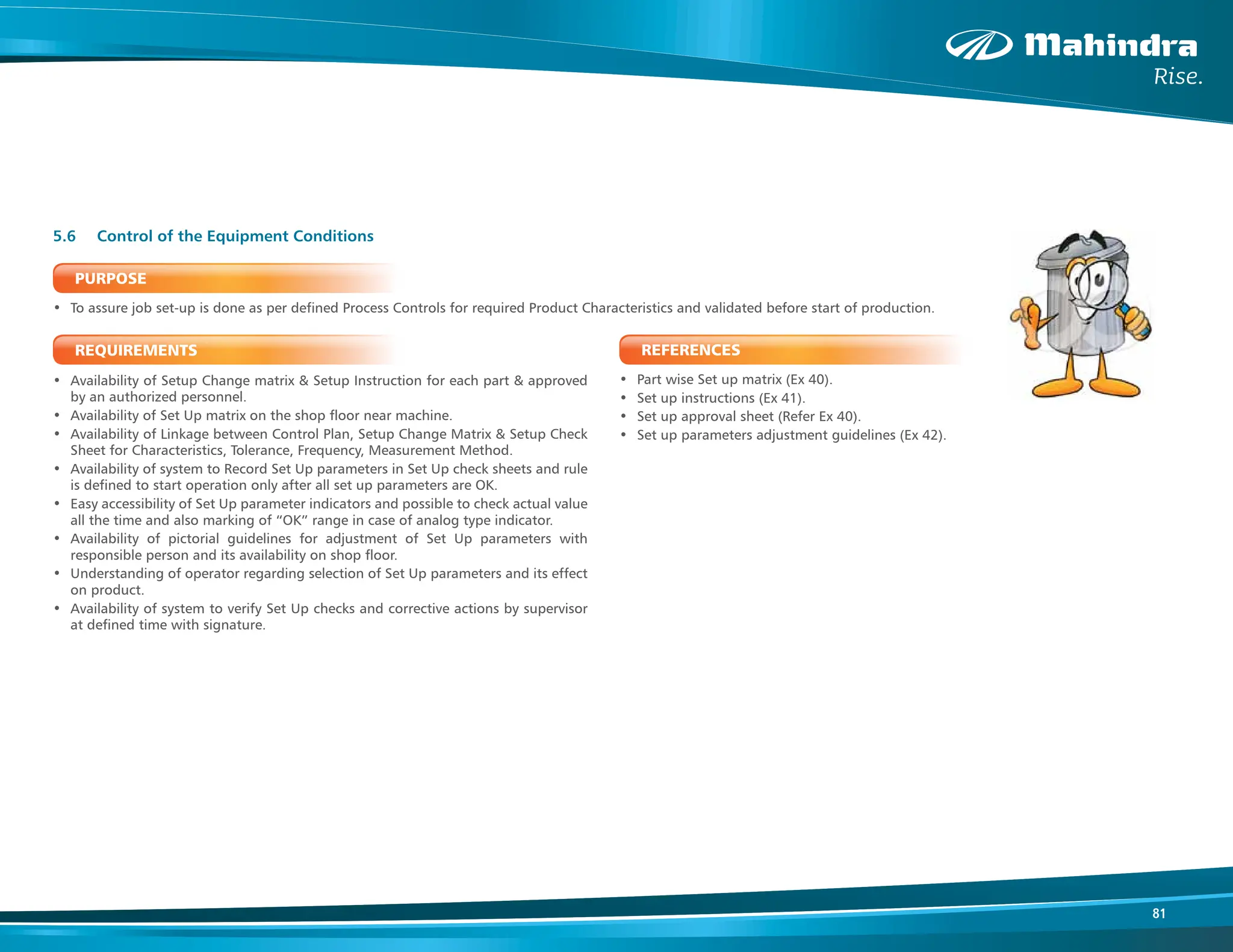 81
PURPOSE
• To assure job set-up is done as per defined Process Controls for required Product Characteristics and validated before start of production.
REQUIREMENTS
• Availability of Setup Change matrix & Setup Instruction for each part & approved
by an authorized personnel.
• Availability of Set Up matrix on the shop floor near machine.
• Availability of Linkage between Control Plan, Setup Change Matrix & Setup Check
Sheet for Characteristics, Tolerance, Frequency, Measurement Method.
• Availability of system to Record Set Up parameters in Set Up check sheets and rule
is defined to start operation only after all set up parameters are OK.
• Easy accessibility of Set Up parameter indicators and possible to check actual value
all the time and also marking of “OK” range in case of analog type indicator.
• Availability of pictorial guidelines for adjustment of Set Up parameters with
responsible person and its availability on shop floor.
• Understanding of operator regarding selection of Set Up parameters and its effect
on product.
• Availability of system to verify Set Up checks and corrective actions by supervisor
at defined time with signature.
5.6 Control of the Equipment Conditions
REFERENCES
• Part wise Set up matrix (Ex 40).
• Set up instructions (Ex 41).
• Set up approval sheet (Refer Ex 40).
• Set up parameters adjustment guidelines (Ex 42).
 