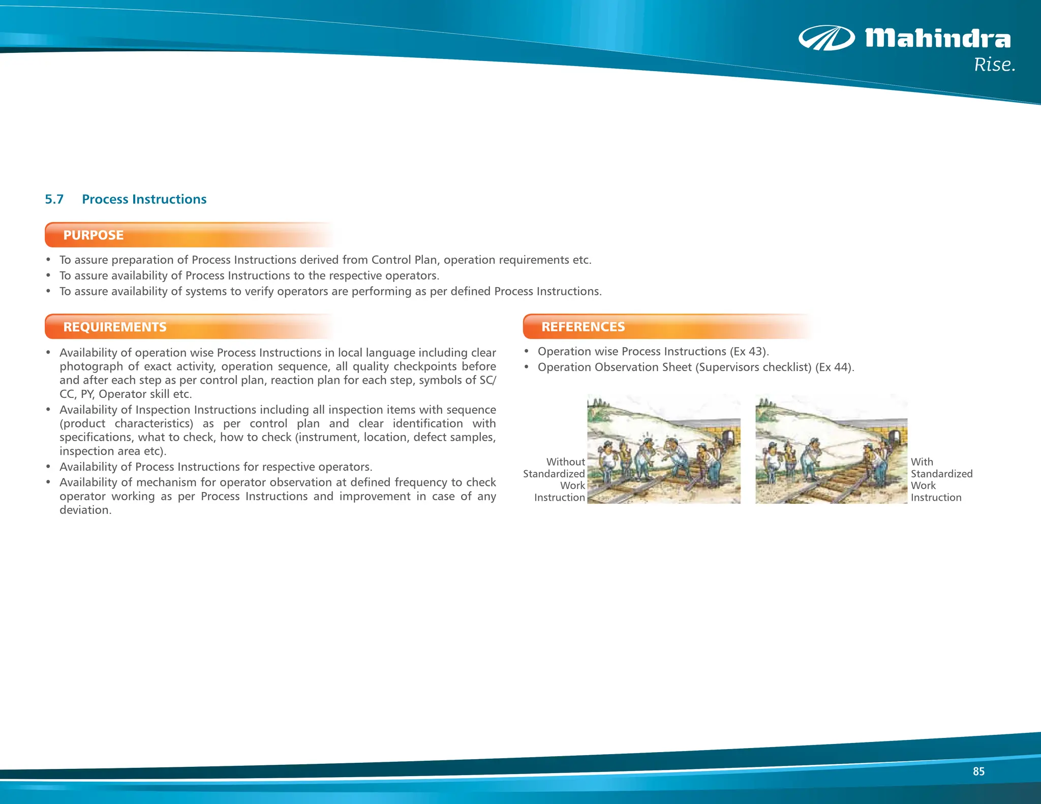 85
PURPOSE
• To assure preparation of Process Instructions derived from Control Plan, operation requirements etc.
• To assure availability of Process Instructions to the respective operators.
• To assure availability of systems to verify operators are performing as per defined Process Instructions.
REQUIREMENTS
• Availability of operation wise Process Instructions in local language including clear
photograph of exact activity, operation sequence, all quality checkpoints before
and after each step as per control plan, reaction plan for each step, symbols of SC/
CC, PY, Operator skill etc.
• Availability of Inspection Instructions including all inspection items with sequence
(product characteristics) as per control plan and clear identification with
specifications, what to check, how to check (instrument, location, defect samples,
inspection area etc).
• Availability of Process Instructions for respective operators.
• Availability of mechanism for operator observation at defined frequency to check
operator working as per Process Instructions and improvement in case of any
deviation.
5.7 Process Instructions
REFERENCES
• Operation wise Process Instructions (Ex 43).
• Operation Observation Sheet (Supervisors checklist) (Ex 44).
With
Standardized
Work
Instruction
Without
Standardized
Work
Instruction
 