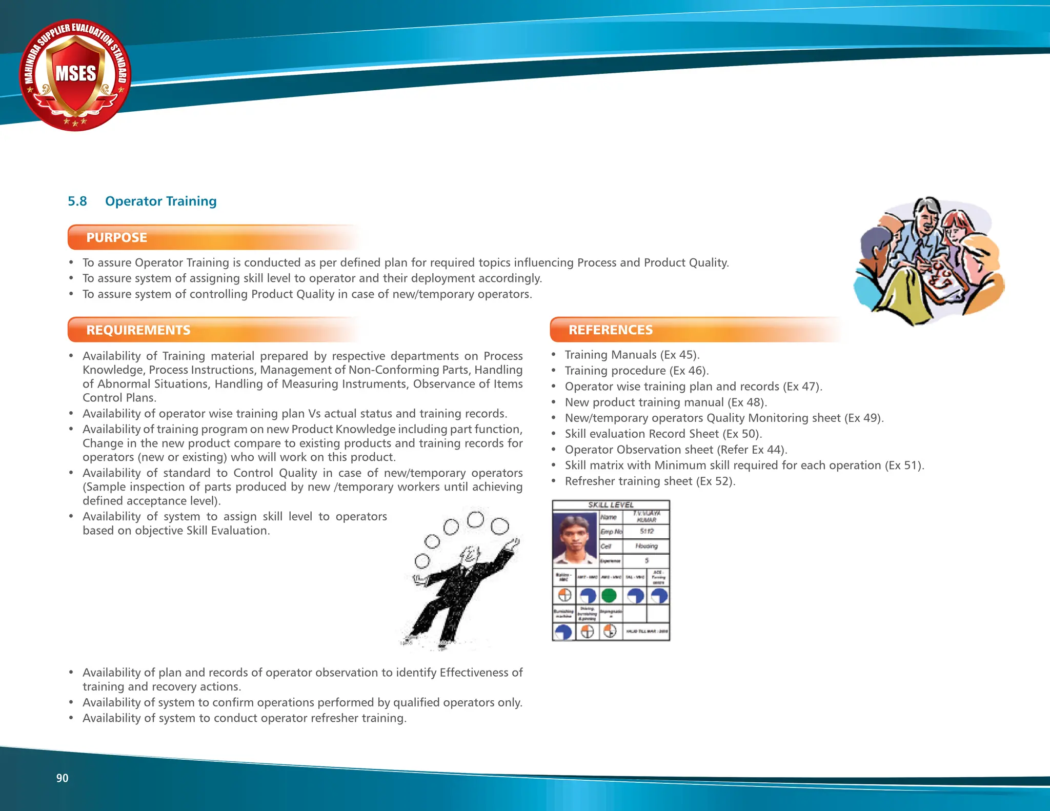 M
A
H
I
N
D
R
A
SUPPLIER EVALUATIO
N
S
T
A
N
D
A
R
D
MSES
MSES
MSES
90
PURPOSE
• To assure Operator Training is conducted as per defined plan for required topics influencing Process and Product Quality.
• To assure system of assigning skill level to operator and their deployment accordingly.
• To assure system of controlling Product Quality in case of new/temporary operators.
REQUIREMENTS
• Availability of Training material prepared by respective departments on Process
Knowledge, Process Instructions, Management of Non-Conforming Parts, Handling
of Abnormal Situations, Handling of Measuring Instruments, Observance of Items
Control Plans.
• Availability of operator wise training plan Vs actual status and training records.
• Availability of training program on new Product Knowledge including part function,
Change in the new product compare to existing products and training records for
operators (new or existing) who will work on this product.
• Availability of standard to Control Quality in case of new/temporary operators
(Sample inspection of parts produced by new /temporary workers until achieving
defined acceptance level).
• Availability of system to assign skill level to operators
based on objective Skill Evaluation.
• Availability of plan and records of operator observation to identify Effectiveness of
training and recovery actions.
• Availability of system to confirm operations performed by qualified operators only.
• Availability of system to conduct operator refresher training.
5.8 Operator Training
REFERENCES
• Training Manuals (Ex 45).
• Training procedure (Ex 46).
• Operator wise training plan and records (Ex 47).
• New product training manual (Ex 48).
• New/temporary operators Quality Monitoring sheet (Ex 49).
• Skill evaluation Record Sheet (Ex 50).
• Operator Observation sheet (Refer Ex 44).
• Skill matrix with Minimum skill required for each operation (Ex 51).
• Refresher training sheet (Ex 52).
 