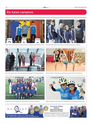 14 Dilluns, 9 de maig del 2016
Els futurs campions
Dídac Lainez i Arnau Roig van assolir la mínima de Catalunya cadet dels 600 metres.
La selecció d’Andorra alevina de futbol, campiona al Torneig de Montsó.
Els cadets Biel, Naihara, Aida i Prince al Campionat d’Espanya, a València.
Maria González i Carla Varas es classifiquen per als Campionats d’Espanya.
Martí, en benjamí, i Anna Carreras, en prebenjamí, amb els trofeus guanyats a Olot.
TALLER DE JOIERIA
Disseny
Fabricació artesanal
Reparacions de joies
Demaneu pressupost sense compromís de
TROFEUS, COPES, PLAQUES, MEDALLES
PERSONALITZEM EL TEU ESDEVENIMENT
C/ Roc dels Escolls, 7 bloc 3, 4t C | Andorra la Vella
Tel.: +376 80 81 60 | quirats@andorra.ad | www.quiratssl.com
Elvis i Inés Caubet, podi en dansa al Campionat d’Espanya de patinatge sobre gel.
 