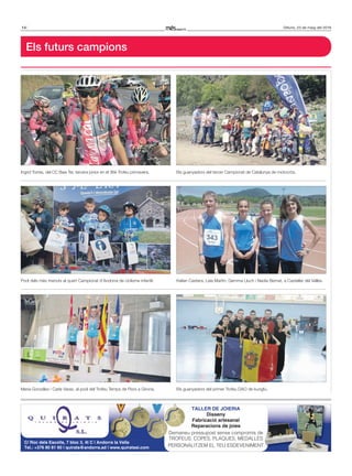 14 Dilluns, 23 de maig del 2016
Els futurs campions
Ingrid Torres, del CC Baix Ter, tercera júnior en el 36è Trofeu primavera.
Maria González i Carla Varas, al podi del Trofeu Temps de Flors a Girona.
Els guanyadors del tercer Campionat de Catalunya de motocròs.
Kelian Castera, Laia Martín, Gemma Lluch i Nadia Bernat, a Castellar del Vallès.
Els guanyadors del primer Trofeu DAO de kungfu.
TALLER DE JOIERIA
Disseny
Fabricació artesanal
Reparacions de joies
Demaneu pressupost sense compromís de
TROFEUS, COPES, PLAQUES, MEDALLES
PERSONALITZEM EL TEU ESDEVENIMENT
C/ Roc dels Escolls, 7 bloc 3, 4t C | Andorra la Vella
Tel.: +376 80 81 60 | quirats@andorra.ad | www.quiratssl.com
Demaneu pressupost sense compromís de
TROFEUS, COPES, PLAQUES, MEDALLES
PERSONALITZEM EL TEU ESDEVENIMENT
Podi dels més menuts al quart Campionat d’Andorra de ciclisme infantil.
 