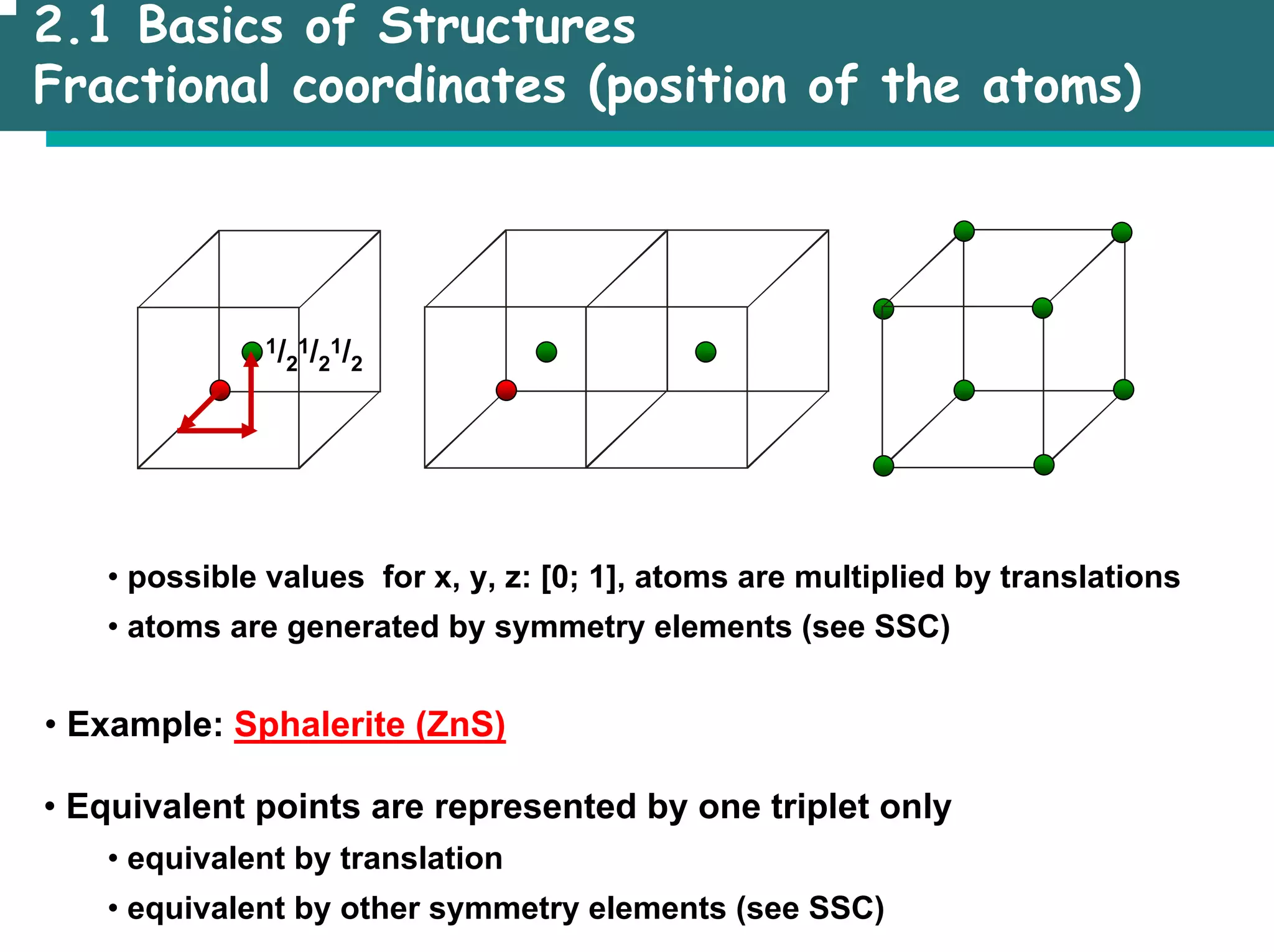 2.1 Basics of Structures
Fractional coordinates (position of the atoms)
• possible values for x, y, z: [0; 1], atoms are multiplied by translations
• atoms are generated by symmetry elements (see SSC)
• Example: Sphalerite (ZnS)
1/2
1/2
1/2
• Equivalent points are represented by one triplet only
• equivalent by translation
• equivalent by other symmetry elements (see SSC)
 