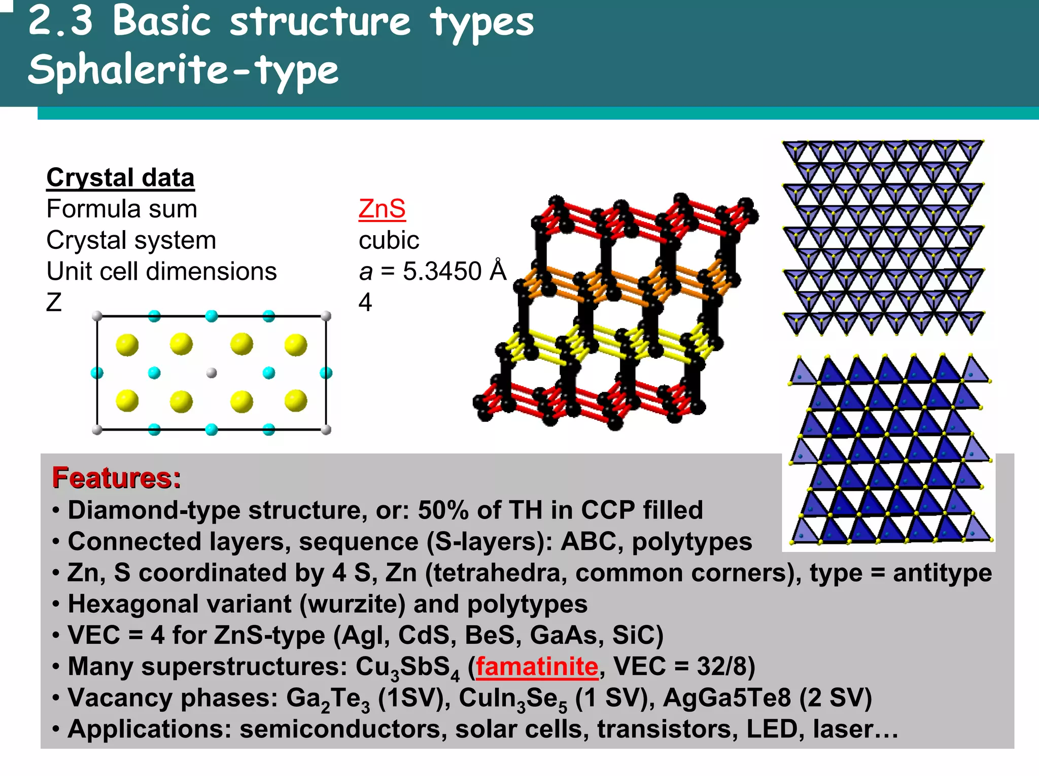 2.3 Basic structure types
Sphalerite-type
Crystal data
Formula sum ZnS
Crystal system cubic
Unit cell dimensions a = 5.3450 Å
Z 4
Features:
Features:
• Diamond-type structure, or: 50% of TH in CCP filled
• Connected layers, sequence (S-layers): ABC, polytypes
• Zn, S coordinated by 4 S, Zn (tetrahedra, common corners), type = antitype
• Hexagonal variant (wurzite) and polytypes
• VEC = 4 for ZnS-type (AgI, CdS, BeS, GaAs, SiC)
• Many superstructures: Cu3SbS4 (famatinite, VEC = 32/8)
• Vacancy phases: Ga2Te3 (1SV), CuIn3Se5 (1 SV), AgGa5Te8 (2 SV)
• Applications: semiconductors, solar cells, transistors, LED, laser…
 
