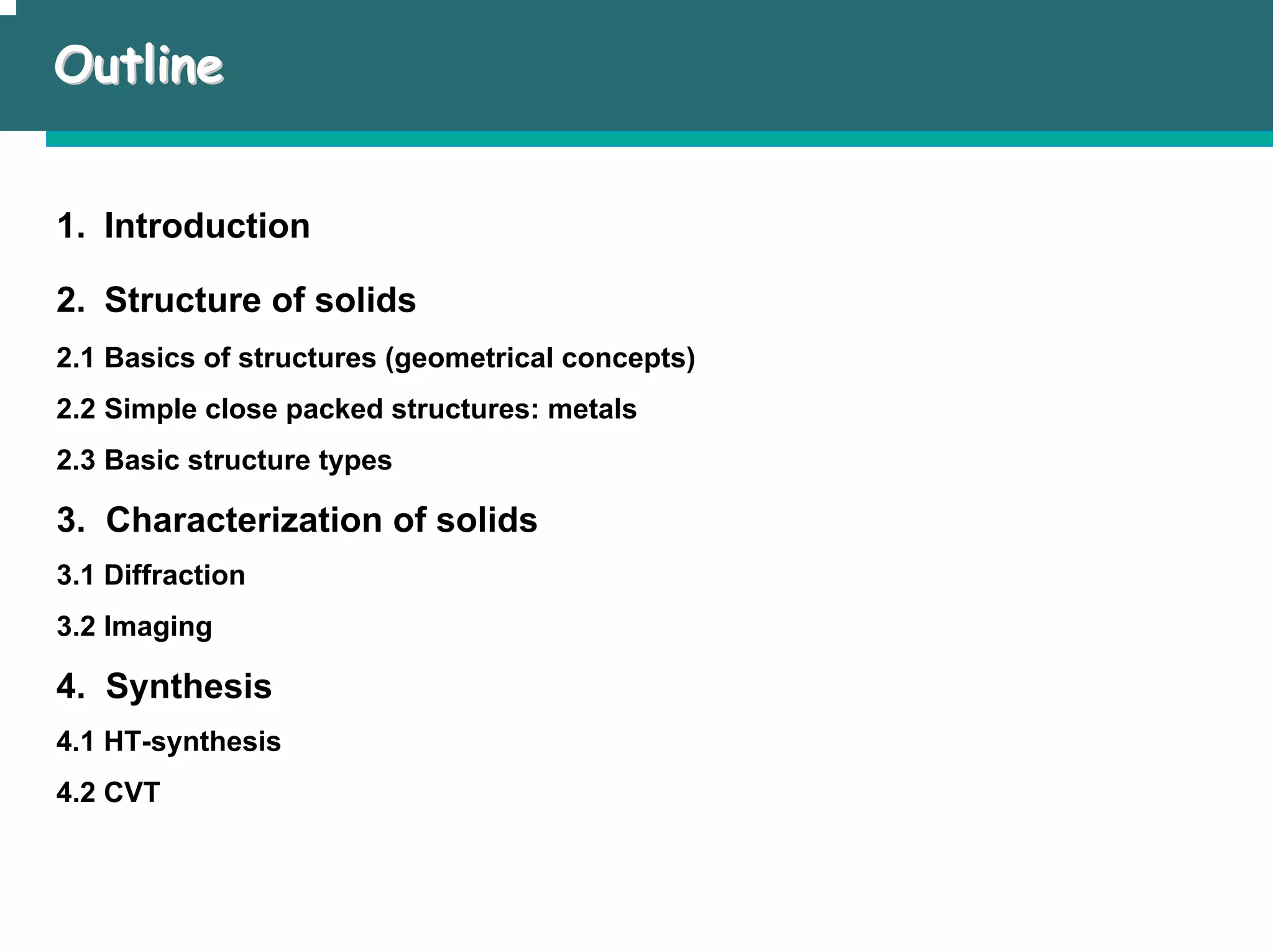 Outline
Outline
1. Introduction
2. Structure of solids
2.1 Basics of structures (geometrical concepts)
2.2 Simple close packed structures: metals
2.3 Basic structure types
3. Characterization of solids
3.1 Diffraction
3.2 Imaging
4. Synthesis
4.1 HT-synthesis
4.2 CVT
 