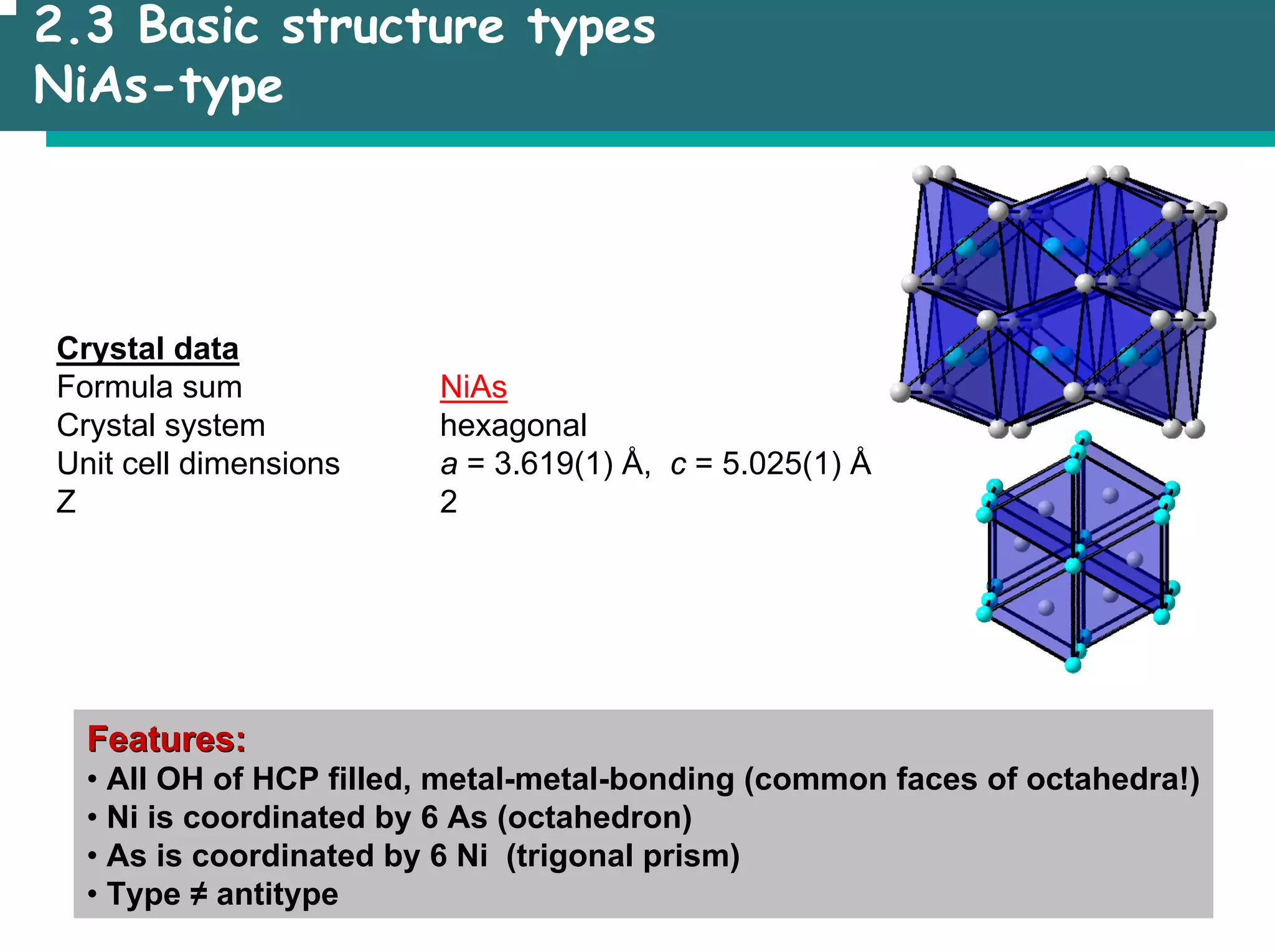 2.3 Basic structure types
NiAs-type
Crystal data
Formula sum NiAs
Crystal system hexagonal
Unit cell dimensions a = 3.619(1) Å, c = 5.025(1) Å
Z 2
Features:
Features:
• All OH of HCP filled, metal-metal-bonding (common faces of octahedra!)
• Ni is coordinated by 6 As (octahedron)
• As is coordinated by 6 Ni (trigonal prism)
• Type ≠ antitype
 
