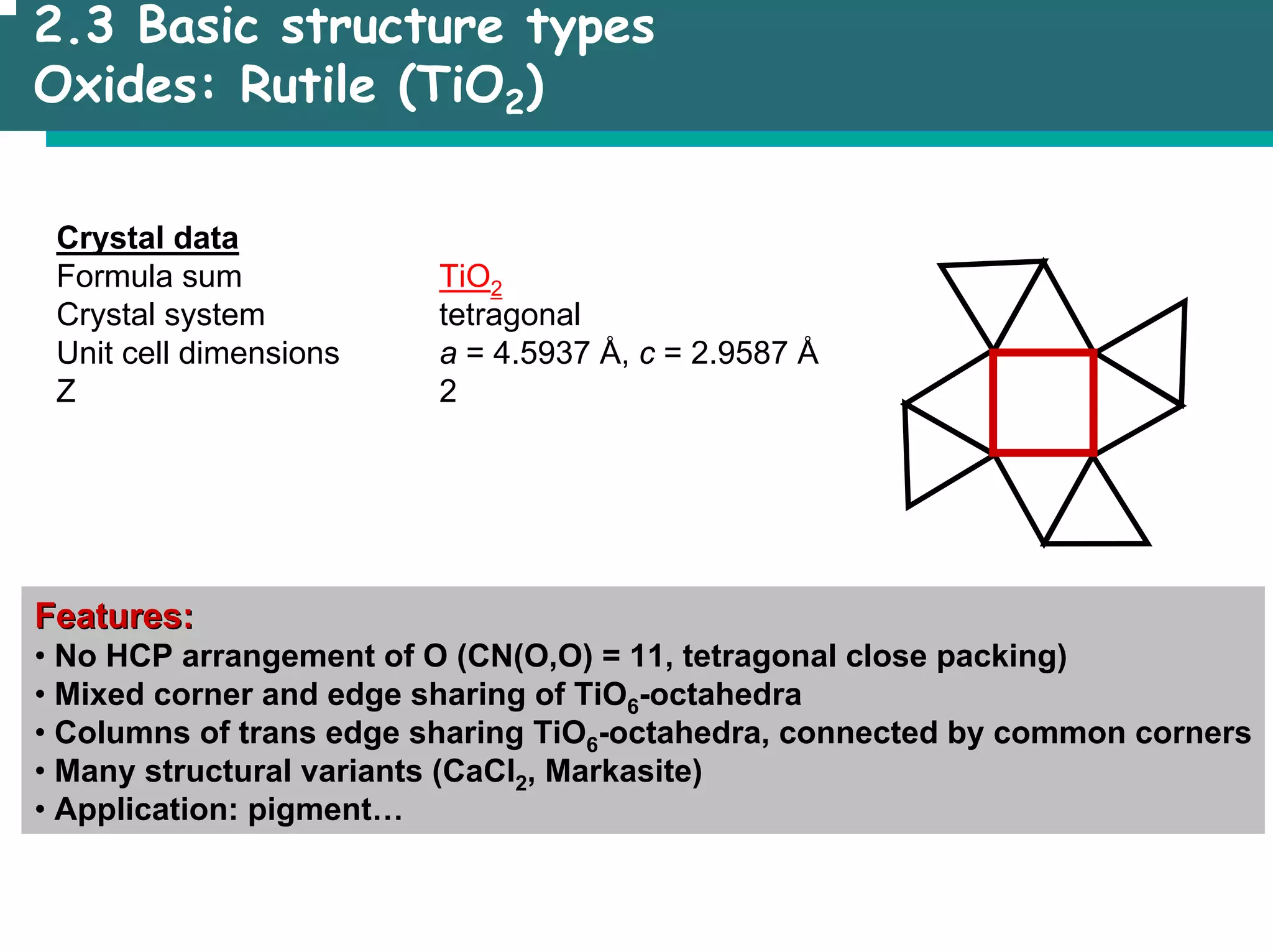 2.3 Basic structure types
Oxides: Rutile (TiO2)
Crystal data
Formula sum TiO2
Crystal system tetragonal
Unit cell dimensions a = 4.5937 Å, c = 2.9587 Å
Z 2
Features:
Features:
• No HCP arrangement of O (CN(O,O) = 11, tetragonal close packing)
• Mixed corner and edge sharing of TiO6-octahedra
• Columns of trans edge sharing TiO6-octahedra, connected by common corners
• Many structural variants (CaCl2, Markasite)
• Application: pigment…
 
