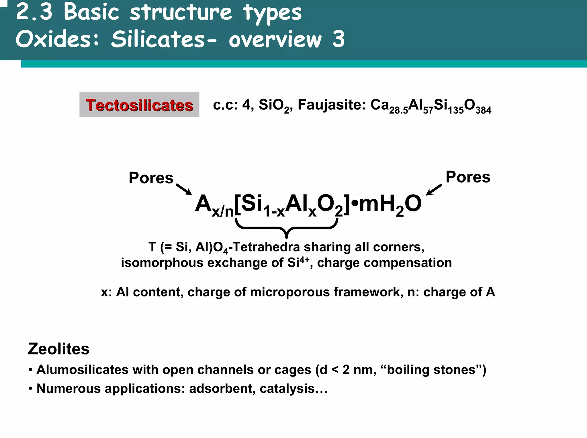 2.3 Basic structure types
Oxides: Silicates- overview 3
Tectosilicates
Tectosilicates c.c: 4, SiO2, Faujasite: Ca28.5Al57Si135O384
Pores
•mH2O
[Si1-xAlxO2]
Ax/n
Pores
T (= Si, Al)O4-Tetrahedra sharing all corners,
isomorphous exchange of Si4+, charge compensation
x: Al content, charge of microporous framework, n: charge of A
Zeolites
• Alumosilicates with open channels or cages (d < 2 nm, “boiling stones”)
• Numerous applications: adsorbent, catalysis…
 