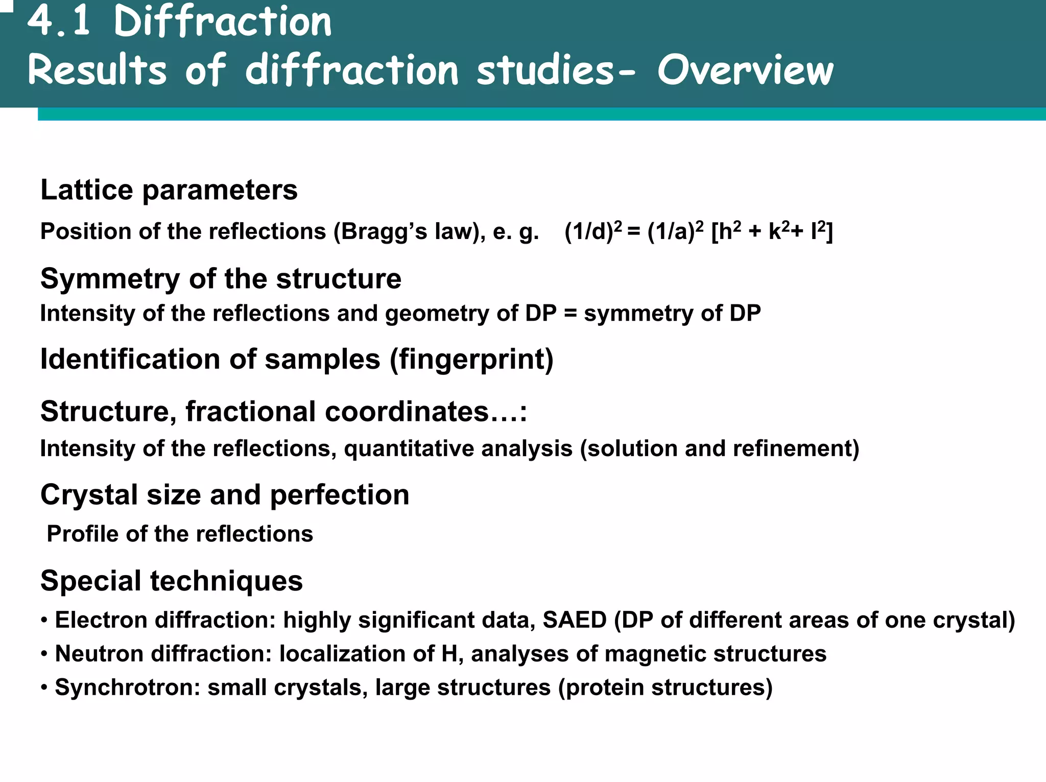 4.1 Diffraction
Results of diffraction studies- Overview
Lattice parameters
Position of the reflections (Bragg’s law), e. g. (1/d)2 = (1/a)2 [h2 + k2+ l2]
Symmetry of the structure
Intensity of the reflections and geometry of DP = symmetry of DP
Identification of samples (fingerprint)
Structure, fractional coordinates…:
Intensity of the reflections, quantitative analysis (solution and refinement)
Crystal size and perfection
Profile of the reflections
Special techniques
• Electron diffraction: highly significant data, SAED (DP of different areas of one crystal)
• Neutron diffraction: localization of H, analyses of magnetic structures
• Synchrotron: small crystals, large structures (protein structures)
 