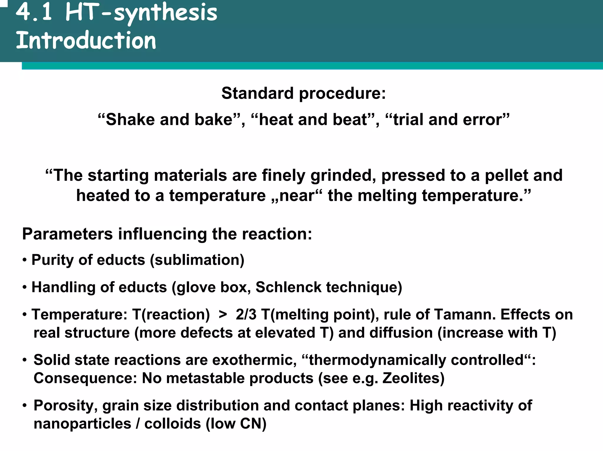 4.1 HT-synthesis
Introduction
Standard procedure:
“Shake and bake”, “heat and beat”, “trial and error”
“The starting materials are finely grinded, pressed to a pellet and
heated to a temperature „near“ the melting temperature.”
Parameters influencing the reaction:
• Purity of educts (sublimation)
• Handling of educts (glove box, Schlenck technique)
• Temperature: T(reaction) > 2/3 T(melting point), rule of Tamann. Effects on
real structure (more defects at elevated T) and diffusion (increase with T)
• Solid state reactions are exothermic, “thermodynamically controlled“:
Consequence: No metastable products (see e.g. Zeolites)
• Porosity, grain size distribution and contact planes: High reactivity of
nanoparticles / colloids (low CN)
 