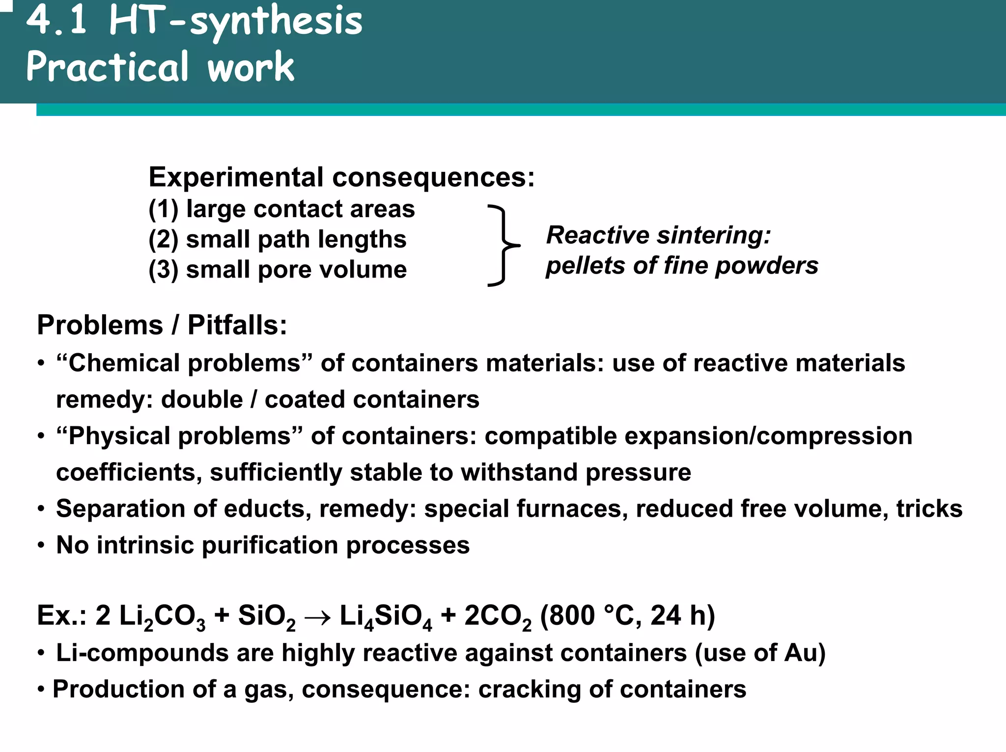 4.1 HT-synthesis
Practical work
Experimental consequences:
(1) large contact areas
(2) small path lengths
(3) small pore volume
Reactive sintering:
pellets of fine powders
Problems / Pitfalls:
• “Chemical problems” of containers materials: use of reactive materials
remedy: double / coated containers
• “Physical problems” of containers: compatible expansion/compression
coefficients, sufficiently stable to withstand pressure
• Separation of educts, remedy: special furnaces, reduced free volume, tricks
• No intrinsic purification processes
Ex.: 2 Li2CO3 + SiO2 → Li4SiO4 + 2CO2 (800 °C, 24 h)
• Li-compounds are highly reactive against containers (use of Au)
• Production of a gas, consequence: cracking of containers
 