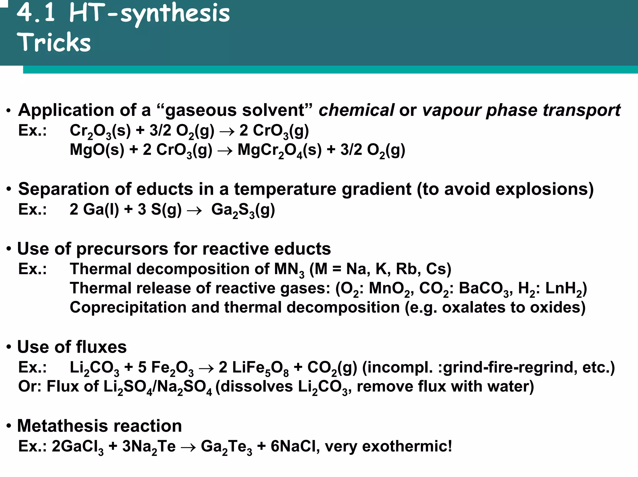 4.1 HT-synthesis
Tricks
• Application of a “gaseous solvent” chemical or vapour phase transport
Ex.: Cr2O3(s) + 3/2 O2(g) → 2 CrO3(g)
MgO(s) + 2 CrO3(g) → MgCr2O4(s) + 3/2 O2(g)
• Separation of educts in a temperature gradient (to avoid explosions)
Ex.: 2 Ga(l) + 3 S(g) → Ga2S3(g)
• Use of precursors for reactive educts
Ex.: Thermal decomposition of MN3 (M = Na, K, Rb, Cs)
Thermal release of reactive gases: (O2: MnO2, CO2: BaCO3, H2: LnH2)
Coprecipitation and thermal decomposition (e.g. oxalates to oxides)
• Use of fluxes
Ex.: Li2CO3 + 5 Fe2O3 → 2 LiFe5O8 + CO2(g) (incompl. :grind-fire-regrind, etc.)
Or: Flux of Li2SO4/Na2SO4 (dissolves Li2CO3, remove flux with water)
• Metathesis reaction
Ex.: 2GaCl3 + 3Na2Te → Ga2Te3 + 6NaCl, very exothermic!
 