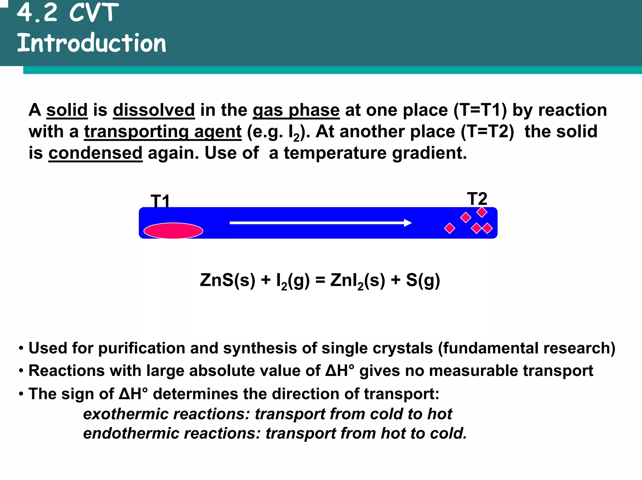 4.2 CVT
Introduction
A solid is dissolved in the gas phase at one place (T=T1) by reaction
with a transporting agent (e.g. I2). At another place (T=T2) the solid
is condensed again. Use of a temperature gradient.
T1 T2
ZnS(s) + I2(g) = ZnI2(s) + S(g)
• Used for purification and synthesis of single crystals (fundamental research)
• Reactions with large absolute value of ∆H° gives no measurable transport
• The sign of ∆H° determines the direction of transport:
exothermic reactions: transport from cold to hot
endothermic reactions: transport from hot to cold.
 