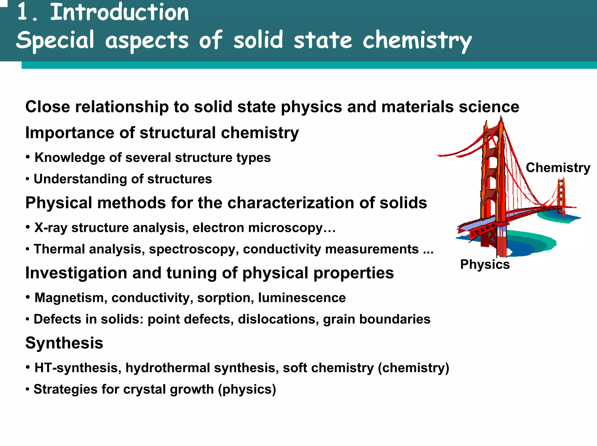 1. Introduction
Special aspects of solid state chemistry
Close relationship to solid state physics and materials science
Importance of structural chemistry
• Knowledge of several structure types
• Understanding of structures
Physical methods for the characterization of solids
• X-ray structure analysis, electron microscopy…
• Thermal analysis, spectroscopy, conductivity measurements ...
Investigation and tuning of physical properties
• Magnetism, conductivity, sorption, luminescence
• Defects in solids: point defects, dislocations, grain boundaries
Synthesis
• HT-synthesis, hydrothermal synthesis, soft chemistry (chemistry)
• Strategies for crystal growth (physics)
Physics
Chemistry
 