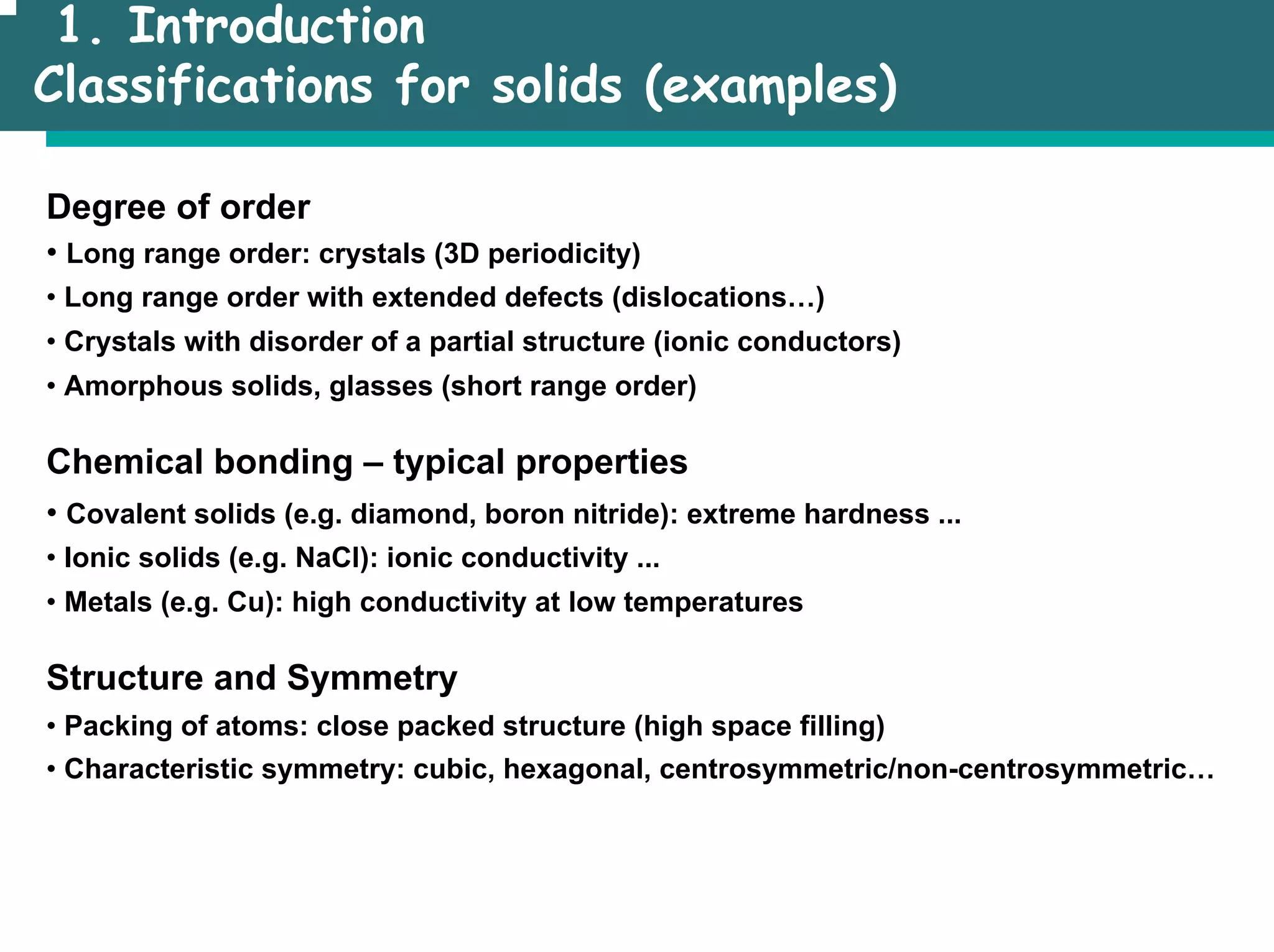 1. Introduction
Classifications for solids (examples)
Degree of order
• Long range order: crystals (3D periodicity)
• Long range order with extended defects (dislocations…)
• Crystals with disorder of a partial structure (ionic conductors)
• Amorphous solids, glasses (short range order)
Chemical bonding – typical properties
• Covalent solids (e.g. diamond, boron nitride): extreme hardness ...
• Ionic solids (e.g. NaCl): ionic conductivity ...
• Metals (e.g. Cu): high conductivity at low temperatures
Structure and Symmetry
• Packing of atoms: close packed structure (high space filling)
• Characteristic symmetry: cubic, hexagonal, centrosymmetric/non-centrosymmetric…
 
