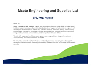 Mseto Engineering and Supplies Ltd
COMPANY PROFILE
About us:
Mseto Engineering and Supplies Ltd has built its renowned reputation in the region on power design,
installations, commissioning and unmatched product/customer support by factory trained engineers with
several years’ experience in the industry. We specialize in design, installation, testing, commissioning,
monitoring and maintenance of modular and clean renewable energy solutions for telecommunication,
energy, military, medical, commercial, industrial, transport and domestic utilities.
We offer fully customized portfolio of power systems and energy solutions designed to meet ever
arising/changing unique requirements in the market.
We ride on the scalability and flexibility of our solutions by combining modularity and hot swappable
capabilities to achieve optimal availability and reliability of the solutions that are intuitively monitored and
controlled
 