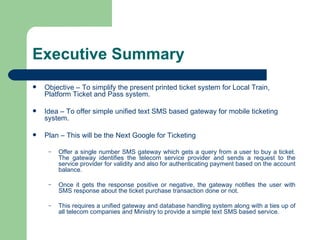 Executive Summary Objective – To simplify the present printed ticket system for Local Train, Platform Ticket and Pass system. Idea – To offer simple unified text SMS based gateway for mobile ticketing system. Plan – This will be the Next Google for Ticketing  Offer a single number SMS gateway which gets a query from a user to buy a ticket. The gateway identifies the telecom service provider and sends a request to the service provider for validity and also for authenticating payment based on the account balance. Once it gets the response positive or negative, the gateway notifies the user with SMS response about the ticket purchase transaction done or not. This requires a unified gateway and database handling system along with a ties up of all telecom companies and Ministry to provide a simple text SMS based service. 