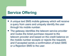 Service Offering A unique text SMS mobile gateway which will receive a query from users and uniquely identify the user through his mobile number. The gateway identifies the telecom service provider and routes the ticket purchase request to the telecom provider and based on the credit balance on the mobile number accepts or rejects the requests and if accepted sends a confirmation of ticket SMS or a Rejection SMS to the user. 