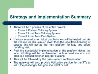 Strategy and Implementation Summary There will be 3 phases of the entire project.  Phase 1: Platform Ticketing System Phase 2: Local Train Ticketing System Phase 3: Local Train Pass System Various scenarios for ticket purchase etc will be tested out. As the volume for this is much lower then the local train ticketing or passes this will act as the right platform for load and query handling test. Post the successful implementation of the platform ticket, the local ticketing will be implemented in less load stations and then in a phased manner in larger stations. This will be followed by the pass system implementation. The gateway will also provide Validation service for the TTs to tell if the passenger has genuine ticket or not. 