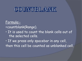 Formula:-
=countblank(Range).
• It is used to count the blank cells out of
the selected cells.
• If we press only spacebar in any cell,
then this cell be counted as unblanked cell.
 