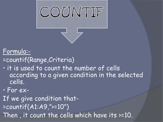 Formula:-
=countif(Range,Criteria)
• it is used to count the number of cells
according to a given condition in the selected
cells.
• For ex-
If we give condition that-
=countif(A1:A9,”>=10”)
Then , it count the cells which have its >=10.
 