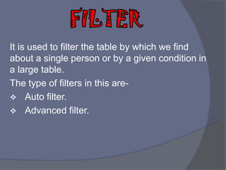It is used to filter the table by which we find
about a single person or by a given condition in
a large table.
The type of filters in this are-
 Auto filter.
 Advanced filter.
 
