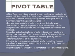 A PivotTable report is an interactive way to quickly summarize large
amounts of data. Use a PivotTable report to analyze numerical data in
depth and to answer unanticipated questions about your data. A
PivotTable report is especially designed for:
Querying large amounts of data in many user-friendly ways.
Subtotaling and aggregating numeric data, summarizing data by
categories and subcategories, and creating custom calculations and
formulas.
Expanding and collapsing levels of data to focus your results, and
drilling down to details from the summary data for areas of interest.
Moving rows to column or columns to rows (or "pivoting") to see
different summaries of the source data.
Filtering, sorting, grouping, and conditionally formatting the most
useful and interesting subset of data to enable you to focus on the
information that you want.
Presenting concise, attractive, and annotated online or printed reports.
 