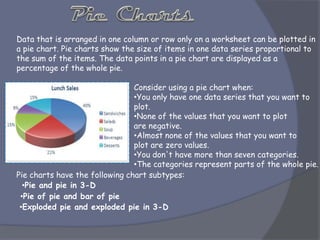 Data that is arranged in one column or row only on a worksheet can be plotted in
a pie chart. Pie charts show the size of items in one data series proportional to
the sum of the items. The data points in a pie chart are displayed as a
percentage of the whole pie.
Consider using a pie chart when:
•You only have one data series that you want to
plot.
•None of the values that you want to plot
are negative.
•Almost none of the values that you want to
plot are zero values.
•You don't have more than seven categories.
•The categories represent parts of the whole pie.
Pie charts have the following chart subtypes:
•Pie and pie in 3-D
•Pie of pie and bar of pie
•Exploded pie and exploded pie in 3-D
 