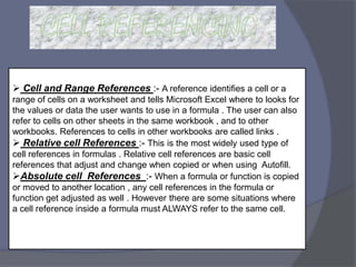  Cell and Range References :- A reference identifies a cell or a
range of cells on a worksheet and tells Microsoft Excel where to looks for
the values or data the user wants to use in a formula . The user can also
refer to cells on other sheets in the same workbook , and to other
workbooks. References to cells in other workbooks are called links .
 Relative cell References :- This is the most widely used type of
cell references in formulas . Relative cell references are basic cell
references that adjust and change when copied or when using Autofill.
Absolute cell References :- When a formula or function is copied
or moved to another location , any cell references in the formula or
function get adjusted as well . However there are some situations where
a cell reference inside a formula must ALWAYS refer to the same cell.
 