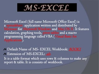 Microsoft Excel (full name Microsoft Office Excel) is
a spreadsheet application written and distributed by
Microsot for MicrosoftWindows and Mac OS X. It features
calculation, graphing tools, pivot tables and a macro
programming language calledVBA (Visual Basic for
Applications).
Default Name of MS- EXCELWorkbook: BOOK1
Extension of MS-EXCEL: .xls
It is a table format which uses rows & columns to make any
report & table. It is consists of workbook.
MS-EXCEL
 