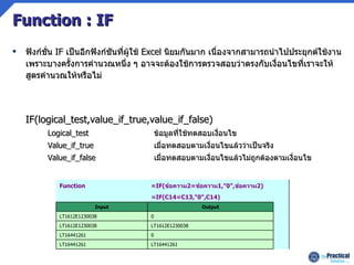 Function : IF ฟังก์ชั่น  IF  เป็นอีกฟังก์ชันที่ผู้ใช้  Excel  นิยมกันมาก เนื่องจากสามารถนำไปประยุกต์ใช้งาน   เพราะบางครั้งการคำนวณหนึ่ง ๆ อาจจะต้องใช้การตรวจสอบว่าตรงกับเงื่อนไขที่เราจะให้สูตรคำนวณให้หรือไม่ IF(logical_test,value_if_true,value_if_false) Logical_test ข้อมูลที่ใช้ทดสอบเงื่อนไข Value_if_true เมื่อทดสอบตามเงื่อนไขแล้วว่าเป็นจริง Value_if_false เมื่อทดสอบตามเงื่อนไขแล้วไม่ถูกต้องตามเงื่อนไข  LT16441261 LT16441261  0 LT16441261  LT1612E1230038 LT1612E1230038  0 LT1612E1230038  Output Input  =IF(C14=C13,&quot;0&quot;,C14)  =IF( ข้อความ 2= ข้อความ 1,&quot;0&quot;, ข้อความ 2) Function 